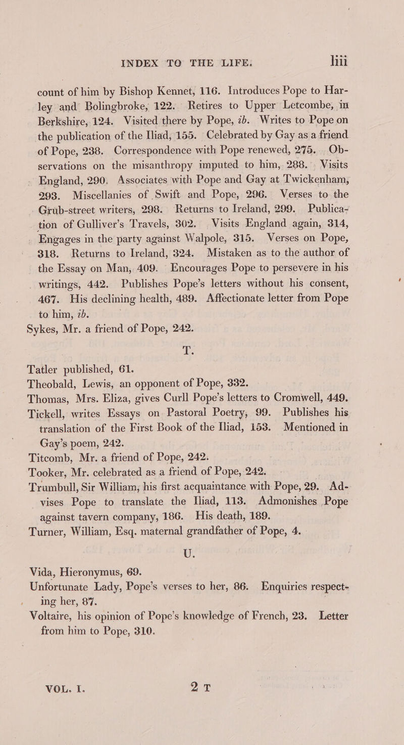 count of him by Bishop Kennet, 116. Introduces Pope to Har- ley and’ Bolingbroke, 122. Retires to Upper Letcombe, in Berkshire, 124. Visited there by Pope, 7b. Writes to Pope on the publication of the Iliad, 155. Celebrated by Gay as a friend of Pope, 238. Correspondence with Pope renewed, 275. Ob- servations on the misanthropy imputed to him, 288. . Visits England, 290. Associates with Pope and Gay at Twickenham, 293. Miscellanies of Swift and Pope, 296. Verses to the Grub-street writers, 298. Returns to Ireland, 299. Publica- tion of Gulliver’s Travels, 302. Visits England again, 314, Engages in the party against Walpole, 315. Verses on Pope, 318. Returns to Ireland, 324. Mistaken as to the author of the Essay on Man, 409. Encourages Pope to persevere in his writings, 442. Publishes Pope’s letters without his consent, 467. His declining health, 489. Affectionate letter from Pope to him, 20. . Sykes, Mr. a friend of Pope, 242. Te Tatler published, 61. Theobald, Lewis, an opponent of Pope, 332. Thomas, Mrs. Eliza, gives Curll Pope’s letters to Cromwell, 449. Tickell, writes Essays on Pastoral Poetry, 99. Publishes his translation of the First Book of the Iliad, 153. Mentioned in Gay’s poem, 242. Titcomb, Mr. a friend of Pope, 242. Tooker, Mr. celebrated as a friend of Pope, 242. Trumbull, Sir William, his first acquaintance with Pope, 29. Ad- vises Pope to translate the Iliad, 113. Admonishes Pope against tavern company, 186. His death, 189. Turner, William, Esq. maternal grandfather of Pope, 4. U. Vida, Hieronymus, 69. Unfortunate Lady, Pope’s verses to her, 86. Enquiries respect- ing her, 87. | Voltaire, his opinion of Pope’s knowledge of French, 23. Letter from him to Pope, 310. VOL. I. aT