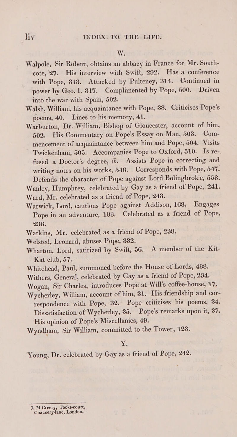 W. Walpole, Sir Robert, obtains an abbacy in France for Mr. South- cote, 27. His interview with Swift, 292. Has a conference with Pope, 313. Attacked by Pulteney, 314. Continued in power by Geo. I. 317. Complimented by Pope, 500. Driven into the war with Spain, 502. Walsh, William, his acquaintance with Pope, 38. Criticises Pope’s poems, 40. Lines to his memory, 41. Warburton, Dr. William, Bishop of Gloucester, account of him, 502. His Commentary on Pope’s Essay on Man, 503. Com- mencement of acquaintance between him and Pope, 504. Visits Twickenham, 505. Accompanies Pope to Oxford, 510. Is re- fused a Doctor’s degree, ib. Assists Pope in correcting and writing notes on his works, 546. Corresponds with Pope, 547. Defends the character of Pope against Lord Bolingbroke, 558. Wanley, Humphrey, celebrated by Gay as a friend of Pope, 241. Ward, Mr. celebrated as a friend of Pope, 243. Warwick, Lord, cautions Pope against Addison, 168. Engages Pope in an adventure, 188. Celebrated as a friend of Pope, 238. Watkins, Mr. celebrated as a friend of Pope, 238. Welsted, Leonard, abuses Pope, 332. Wharton, Lord, satirized by Swift, 56. A member of the Kit- Kat club, 57. Whitehead, Paul, summoned before the House of Lords, 488. Withers, General, celebrated by Gay as a friend of Pope, 234. Wogan, Sir Charles, introduces Pope at Will’s coftee-house, 17, Wycherley, William, account of him, 31. His friendship and cor- respondence with Pope, 32. Pope criticises his poems, 34. Dissatisfaction of Wycherley, 35. Pope’s remarks upon it, 37. His opinion of Pope’s Miscellanies, 49. Wyndham, Sir William, committed to the Tower, 123. Nt Young, Dr. celebrated by Gay as a friend of Pope, 242. he ae. eee J. M‘Creery, Tooks-court, Chaccery-lane, London.