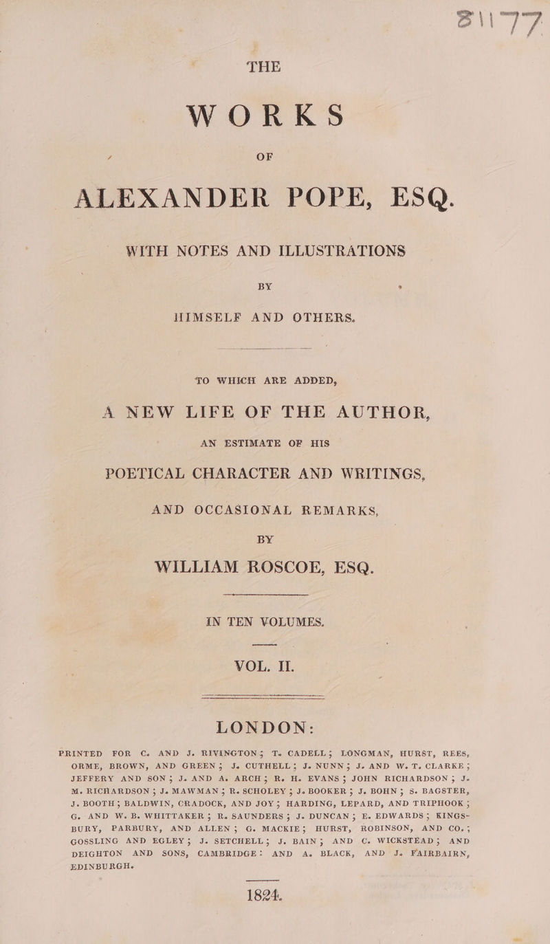 BS \\ wie THE WORKS ALEXANDER POPE, ESQ. WITH NOTES AND ILLUSTRATIONS BY , HIMSELF AND OTHERS. TO WHICH ARE ADDED, A NEW LIFE OF THE AUTHOR, AN ESTIMATE OF HIS POETICAL CHARACTER AND WRITINGS, AND OCCASIONAL REMARKS, BY WILLIAM ROSCOE, ESQ. IN TEN VOLUMES. ooo VOL. II. LONDON: PRINTED FOR C. AND J. RIVINGTONS To. CADELL; LONGMAN, HURST, REES, ORME, BROWN, AND GREEN, J. CUTHELL; J. NUNN; J. AND W. T. CLARKE ; JEFFERY AND SON; Je AND A. ARCH, Ro. He EVANS 3 JOHN RICHARDSON 5 Je M. RICHARDSON 3; Je MAWMAN 5 R. SCHOLEY 5 Jo BOOKER 5 J. BOHN; 5. BAGSTER, J. BOOTH ; BALDWIN, CRADOCK, AND JOY; HARDING, LEPARD, AND TRIPHOOK ; G. AND W. B. WHITTAKER 5 R. SAUNDERS 5 Je DUNCAN, E. EDWARDS; KINGS~ BURY, PARBURY, AND ALLEN 5 G. MACKIE; HURST, ROBINSON, AND CO.; GOSSLING AND EGLEY; J. SETCHELL; J. BAIN; AND C. WICKSTEAD; AND DEIGHTON AND SONS, CAMBRIDGE: AND A. BLACK, AND J. FAIRBAIRN, EDINBURGH. ——— 1824.