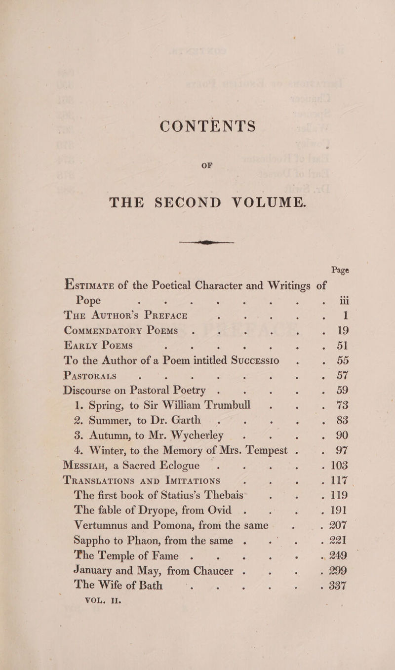 CONTENTS OF THE SECOND VOLUME. Page Estimate of the Poetical Character and Writings of Pope : . : : ; : : oP Tit Tue Avutuor’s PREFAce : ee : maul) ad CoMMENDATORY PorEmMs . j ‘ : ; Pea Earty Poems . : : » pal To the Author of a Poem intitled Signa , ue PAsTORALS eat : ‘ ; ‘ De Discourse on Pastoral a ; : : s 09 1. Spring, to Sir William TAbsbull ; : 2 N8 2. Summer, to Dr. Garth . : é ier! Smuge 3. Autumn, to Mr. Wycherley ; 90 4. Winter, to the Memory of Mrs. Tawipext ; -. OF Messtan, a Sacred Eclogue . , : : . 103 - ‘TRANSLATIONS AND ImrraTions ; , : poe 2a The first book of Statius’s Thebais wifi 119 The fable of Dryope, from Ovid . . gl Vertumnus and Pomona, from the same , . 207 Sappho to Phaon, from the same . eros s . 221 The Temple of Fame . ri, : -. 4 ae January and May, from Chaucer... : me, The Wife of Bath Be ‘ : : : . dod