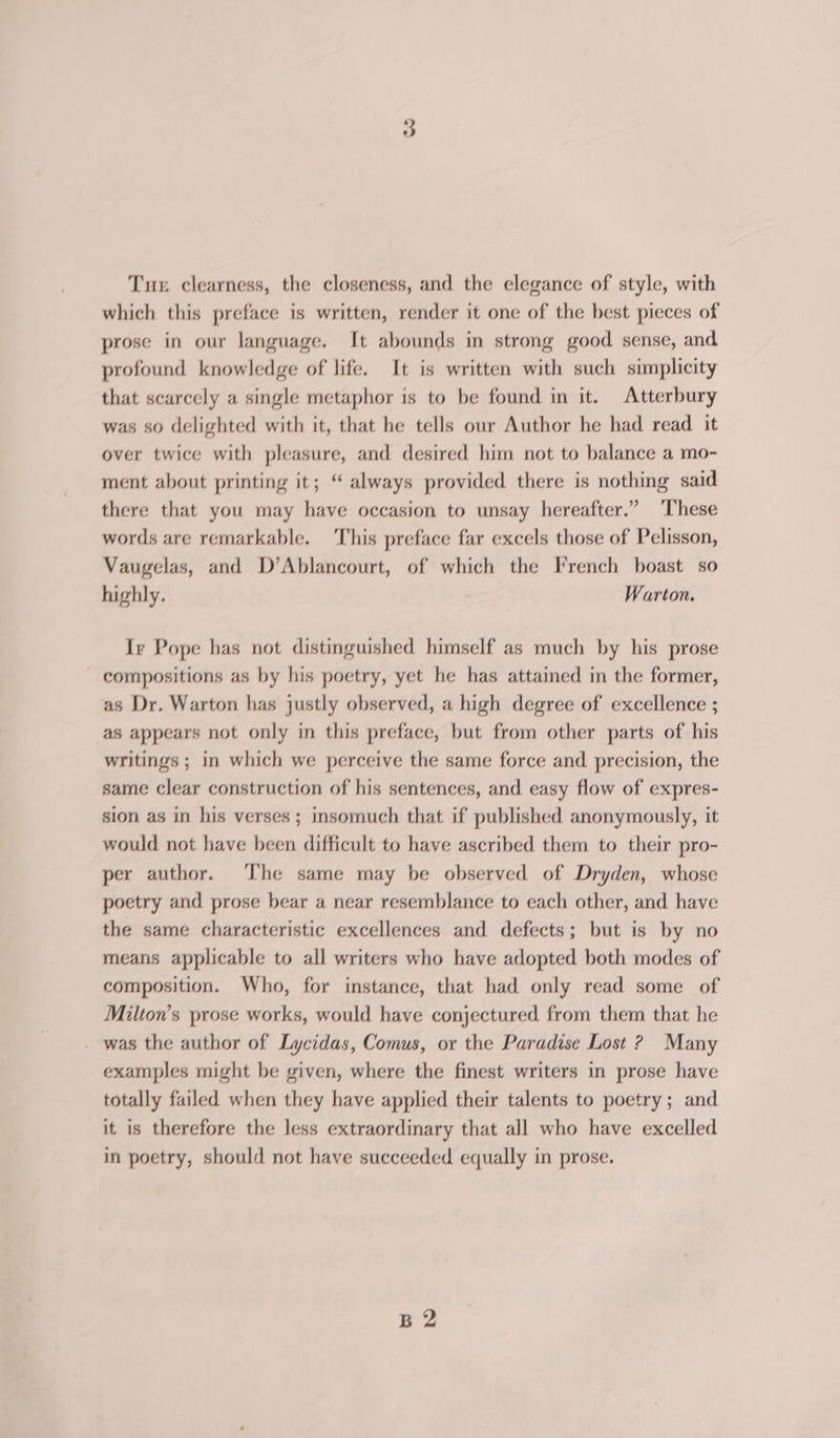 Tux clearness, the closeness, and the elegance of style, with which this preface is written, render it one of the best pieces of prose in our language. It abounds in strong good sense, and profound knowledge of life. It is written with such simplicity that scarcely a single metaphor is to be found in it. Atterbury was so delighted with it, that he tells our Author he had read it over twice with pleasure, and desired him not to balance a mo- ment about printing it; “ always provided there is nothing said there that you may have occasion to unsay hereafter.” These words are remarkable. This preface far excels those of Pelisson, Vaugelas, and D’Ablancourt, of which the French boast so highly. Warton. Ir Pope has not distinguished himself as much by his prose - compositions as by his poetry, yet he has attained in the former, as Dr. Warton has justly observed, a high degree of excellence ; as appears not only in this preface, but from other parts of his writings ; in which we perceive the same force and precision, the same clear construction of his sentences, and easy flow of expres- sion as in his verses; insomuch that if published anonymously, it would not have been difficult to have ascribed them to their pro- per author. The same may be observed of Dryden, whose poetry and prose bear a near resemblance to each other, and have the same characteristic excellences and defects; but is by no means applicable to all writers who have adopted both modes of composition. Who, for instance, that had only read some of Milton’s prose works, would have conjectured from them that he was the author of Lycidas, Comus, or the Paradise Lost ? Many examples might be given, where the finest writers in prose have totally failed when they have applied their talents to poetry; and it is therefore the less extraordinary that all who have excelled in poetry, should not have succeeded equally in prose. B2