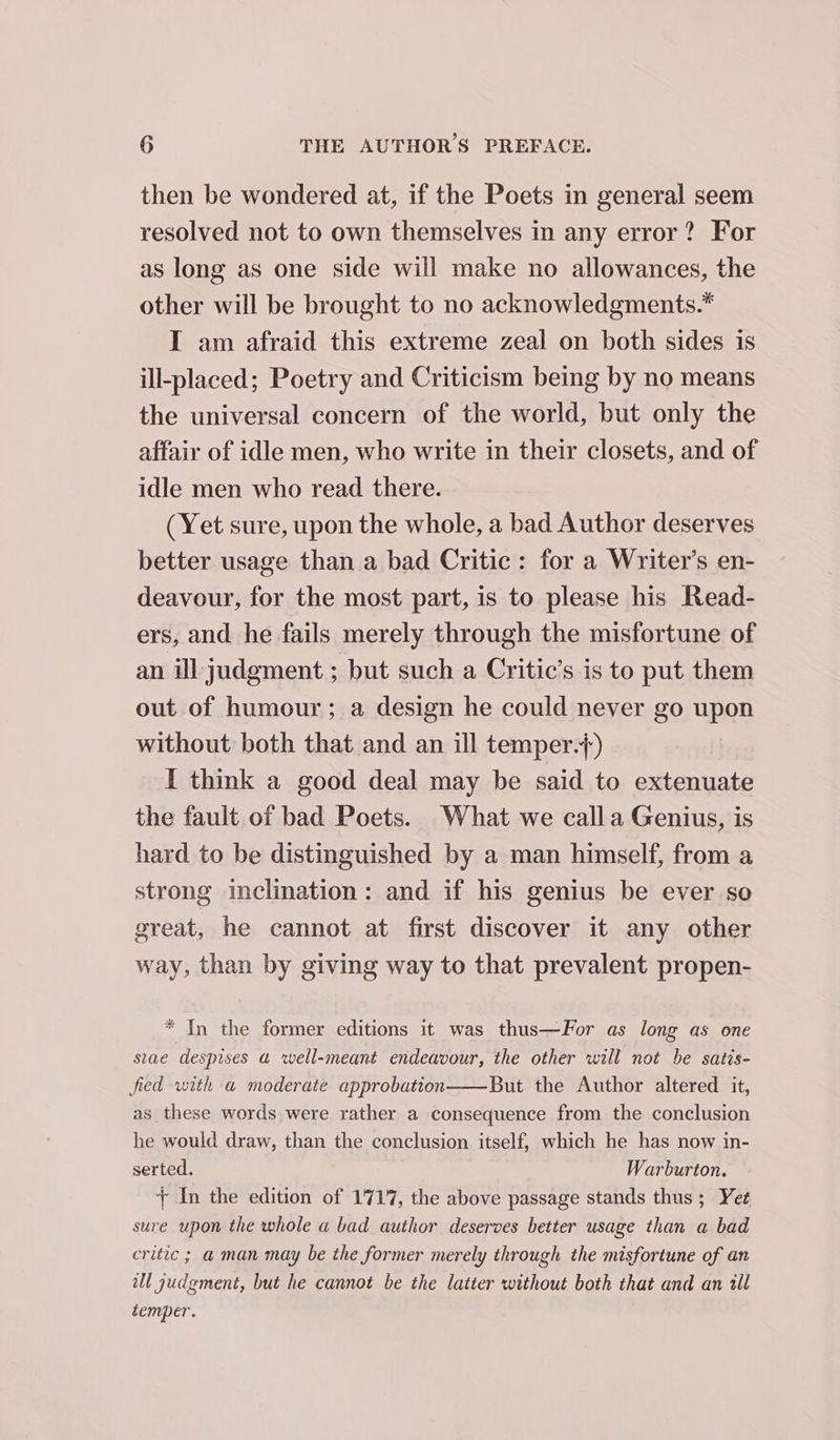 then be wondered at, if the Poets in general seem resolved not to own themselves in any error? For as long as one side will make no allowances, the other will be brought to no acknowledgments.* IT am afraid this extreme zeal on both sides is ill-placed; Poetry and Criticism being by no means the universal concern of the world, but only the affair of idle men, who write in their closets, and of idle men who read there. (Yet sure, upon the whole, a bad Author deserves better usage than a bad Critic: for a Writer’s en- deavour, for the most part, is to please his Read- ers, and he fails merely through the misfortune of an ill judgment ; but such a Critic’s is to put them out of humour; a design he could never go upon without both that and an ill temper.+) I think a good deal may be said to extenuate the fault of bad Poets. What we calla Genius, is hard to be distinguished by a man himself, from a strong inclination: and if his genius be ever so great, he cannot at first discover it any other way, than by giving way to that prevalent propen- * In the former editions it was thus—For as long as one stae despises a well-meant endeavour, the other will not be satis- fied with a moderate approbation——But the Author altered it, as these words were rather a consequence from the conclusion he would draw, than the conclusion itself, which he has now in- serted. Warburton. + In the edition of 1717, the above passage stands thus ; Yet sure upon the whole a bad author deserves better usage than a bad critic ; a man may be the former merely through the misfortune of an wll judgment, but he cannot be the latter without both that and an ill temper.