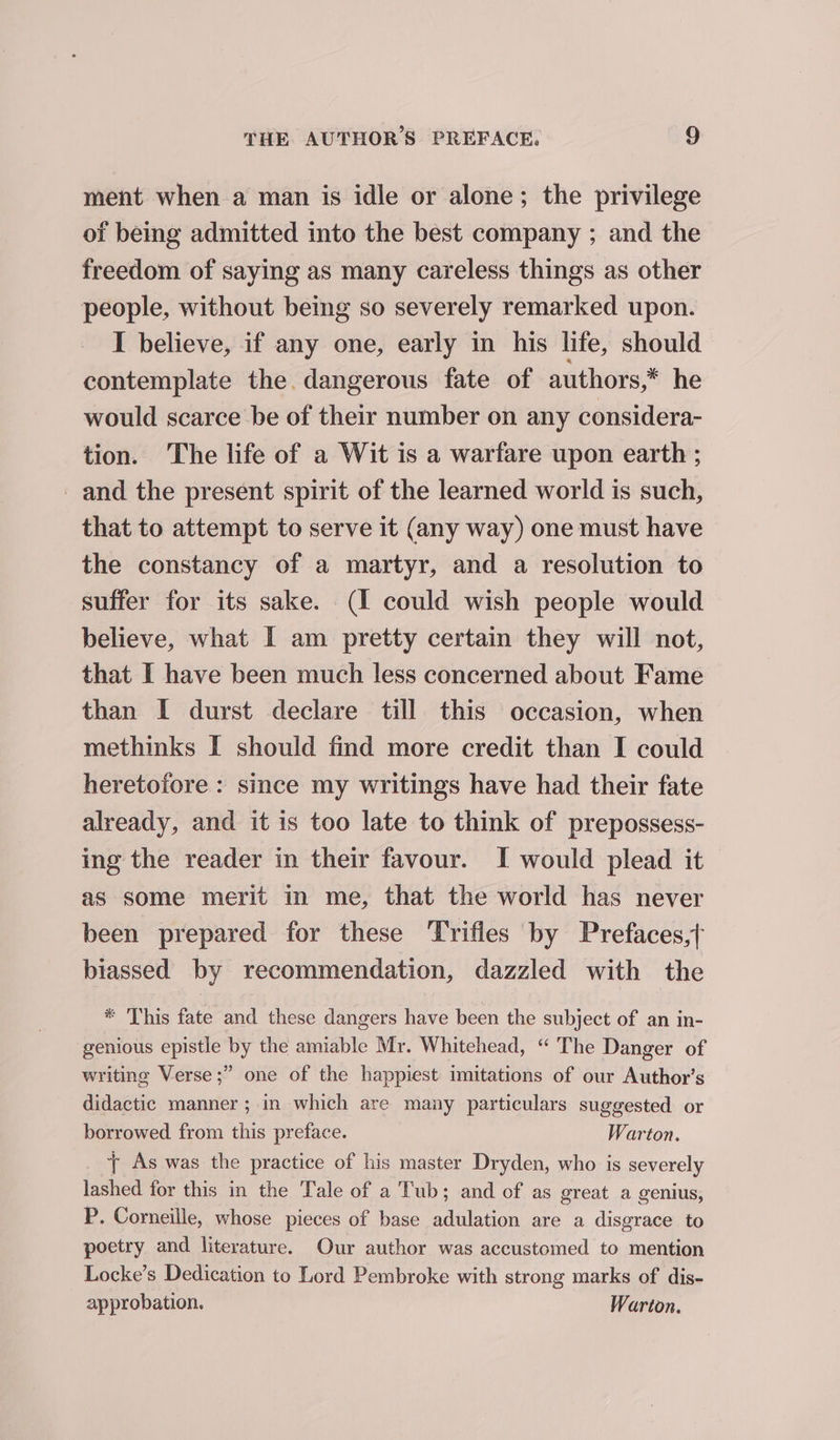 ment when a man is idle or alone; the privilege of being admitted into the best company ; and the freedom of saying as many careless things as other people, without being so severely remarked upon. I believe, if any one, early in his life, should contemplate the. dangerous fate of authors,* he would scarce be of their number on any considera- tion. The life of a Wit is a warfare upon earth ; _ and the present spirit of the learned world is such, that to attempt to serve it (any way) one must have the constancy of a martyr, and a resolution to suffer for its sake. (I could wish people would believe, what I am pretty certain they will not, that I have been much less concerned about Fame than I durst declare till this occasion, when methinks I should find more credit than I could heretofore : since my writings have had their fate already, and it is too late to think of prepossess- ing the reader in their favour. I would plead it as some merit in me, that the world has never been prepared for these Trifles by Prefaces,; biassed by recommendation, dazzled with the * This fate and these dangers have been the subject of an in- genious epistle by the amiable Mr. Whitehead, “ The Danger of writing Verse;” one of the happiest imitations of our Author’s didactic manner ; in which are many particulars suggested or borrowed from this preface. Warton. + As was the practice of his master Dryden, who is severely lashed for this in the Tale of a Tub; and of as great a genius, P. Corneille, whose pieces of base adulation are a disgrace to poetry and literature. Our author was accustomed to mention Locke’s Dedication to Lord Pembroke with strong marks of dis- approbation. Warton.