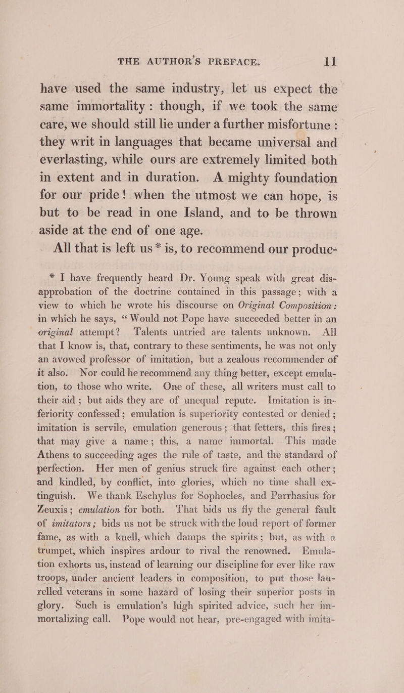 have used the same industry, let us expect the same immortality: though, if we took the same care, we should still lie under a further misfortune : they writ in languages that became universal and everlasting, while ours are extremely limited both in extent and in duration. A mighty foundation for our pride! when the utmost we can hope, is but to be read in one Island, and to be thrown _ aside at the end of one age. All that is left us * is, to recommend our produc- * I have frequently heard Dr. Young speak with great dis- approbation of the doctrine contained in this passage; with a view to which he wrote his discourse on Original Composition: in which he says, ‘“‘ Would not Pope have succeeded better in an original attempt? ‘Talents untried are talents unknown. All that I know is, that, contrary to these sentiments, he was not only an avowed professor of imitation, but a zealous recommender of it also. Nor could he recommend any thing better, except emula- tion, to those who write. One of these, all writers must call to their aid ; but aids they are of unequal repute. Imitation is in- feriority confessed ; emulation is. superiority contested or denied ; imitation is servile, emulation generous; that fetters, this fires ; that may give a name; this, a name immortal. This made Athens to succeeding ages the rule of taste, and the standard of perfection. Her men of genius struck fire against each other ; and kindled, by conflict, into glories, which no time shall ex- tinguish. We thank Eschylus for Sophocles, and Parrhasius for Zeuxis ; emulation for both. That bids us fly the general fault of zmitators; bids us not be struck with the loud report of former fame, as with a knell, which damps the spirits; but, as with a trumpet, which inspires ardour to rival the renowned. Emula- tion exhorts us, instead of learning our discipline for ever like raw troops, under ancient leaders in composition, to put those lau- relled veterans in some hazard of losing their superior posts in glory. Such is emulation’s high spirited advice, such her im- mortalizing call. Pope would not hear, pre-engaged with imita-