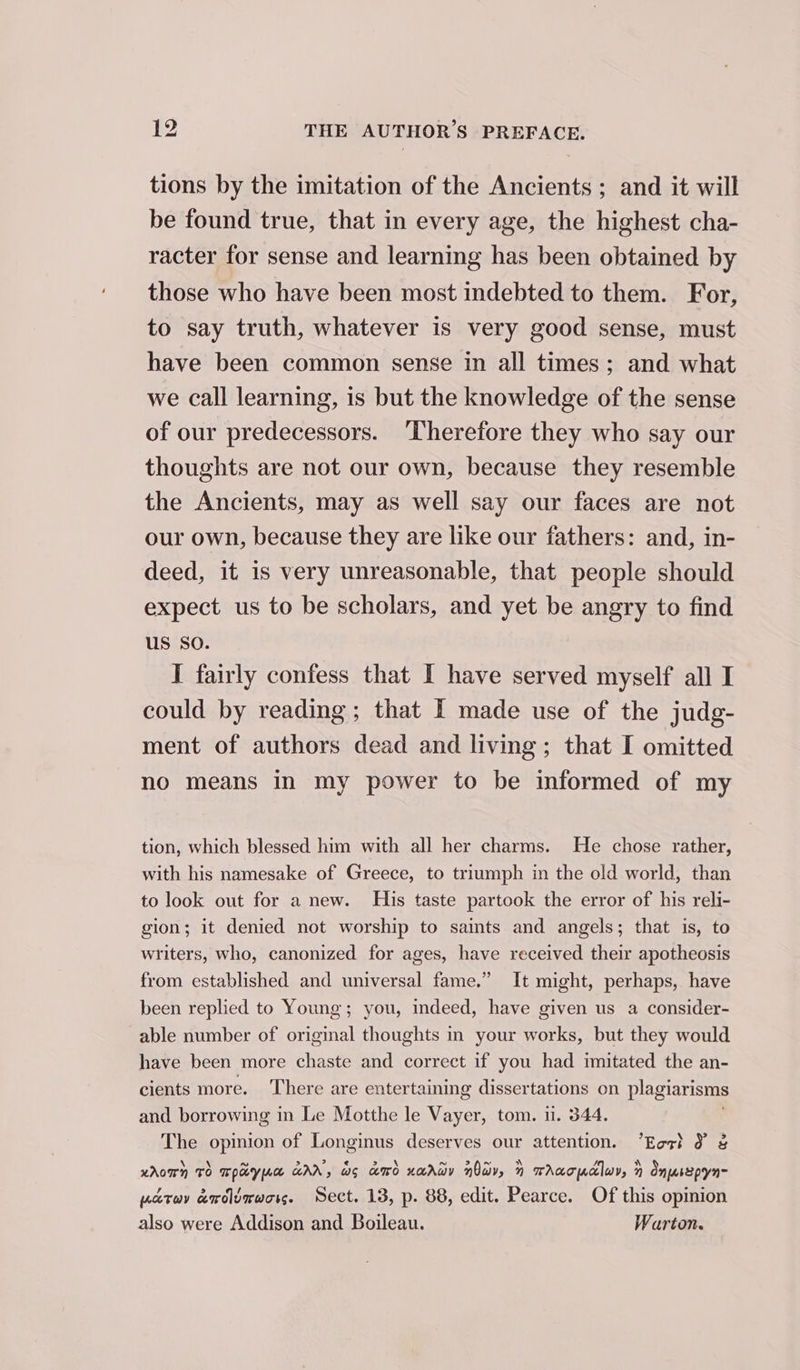 tions by the imitation of the Ancients ; and it will be found true, that in every age, the highest cha- racter for sense and learning has been obtained by those who have been most indebted to them. For, to say truth, whatever is very good sense, must have been common sense in all times; and what we call learning, is but the knowledge of the sense of our predecessors. Therefore they who say our thoughts are not our own, because they resemble the Ancients, may as well say our faces are not our own, because they are like our fathers: and, in- deed, it is very unreasonable, that people should expect us to be scholars, and yet be angry to find US SO. I fairly confess that I have served myself all I could by reading; that I made use of the judg- ment of authors dead and living; that I omitted no means in my power to be informed of my tion, which blessed him with all her charms. He chose rather, with his namesake of Greece, to triumph in the old world, than to look out for a new. His taste partook the error of his reli- gion; it denied not worship to saints and angels; that is, to writers, who, canonized for ages, have received their apotheosis from established and universal fame.” It might, perhaps, have been replied to Young; you, indeed, have given us a consider- able number of original thoughts in your works, but they would have been more chaste and correct if you had imitated the an- cients more. There are entertaining dissertations on plagiarisms and borrowing in Le Motthe le Vayer, tom. i. 344. The opinion of Longinus deserves our attention. “Eoct J &amp; KAOTN TO Taye GAA, wo amd xarwy now, 1 TAaT clu, » Onusepyn- patuv ardlirwors. Sect. 13, p. 88, edit. Pearce. Of this opinion also were Addison and Boileau. Warton.