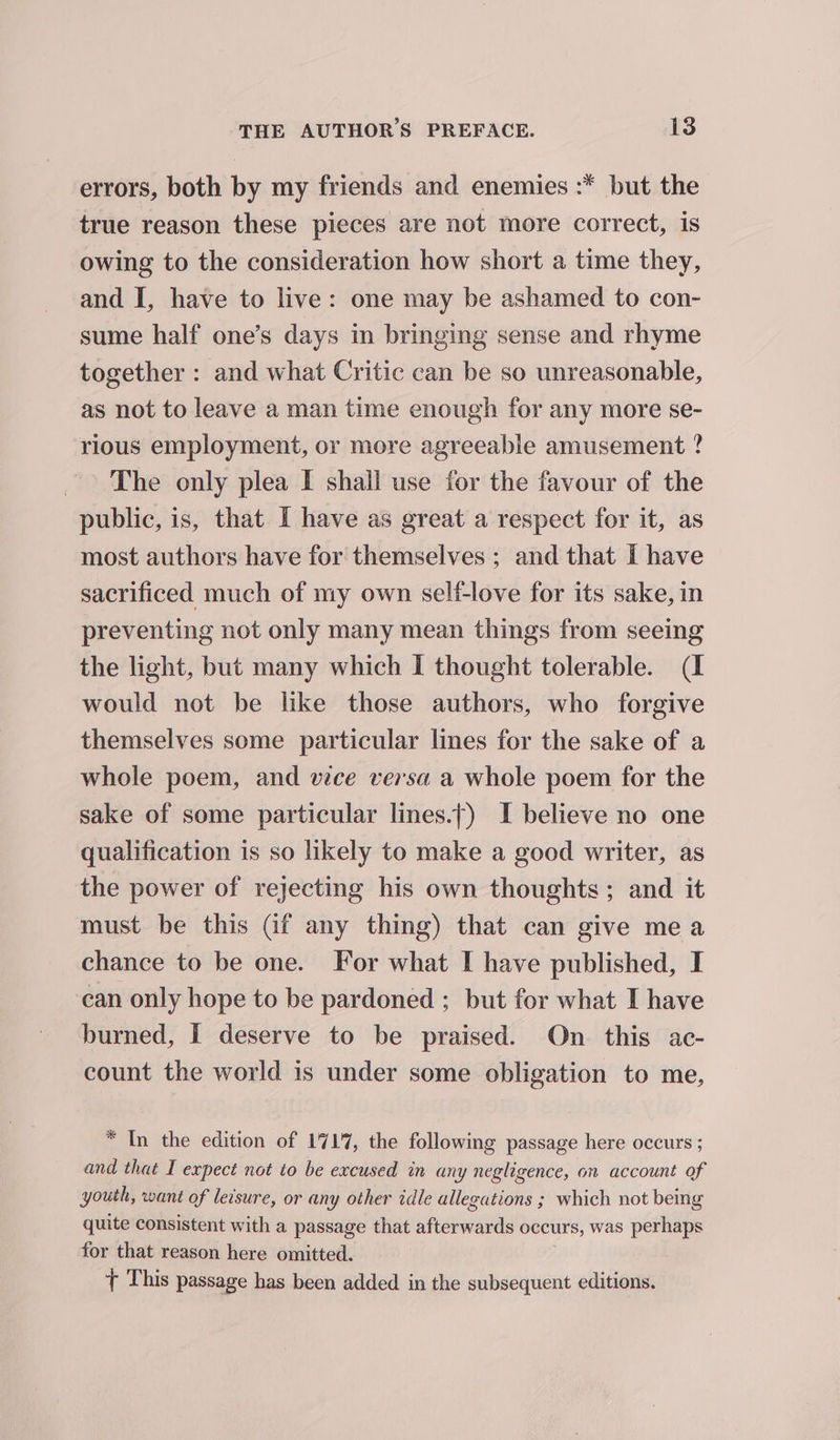 errors, both by my friends and enemies :* but the true reason these pieces are not more correct, is owing to the consideration how short a time they, and I, have to live: one may be ashamed to con- sume half one’s days in bringing sense and rhyme together : and what Critic can be so unreasonable, as not to leave a man time enough for any more se- rious employment, or more agreeable amusement ? The only plea I shall use for the favour of the public, is, that I have as great a respect for it, as most authors have for themselves ; and that I have sacrificed much of my own self-love for its sake, in preventing not only many mean things from seeing the light, but many which I thought tolerable. (I would not be like those authors, who forgive themselves some particular lines for the sake of a whole poem, and vice versa a whole poem for the sake of some particular lines.t) I believe no one qualification is so likely to make a good writer, as the power of rejecting his own thoughts; and it must be this (if any thing) that can give mea chance to be one. For what I have published, I can only hope to be pardoned ; but for what I have burned, I deserve to be praised. On this ac- count the world is under some obligation to me, * In the edition of 1717, the following passage here occurs ; and that I expect not to be excused in any negligence, on account of youth, want of leisure, or any other idle allegations ; which not bemg quite consistent with a passage that afterwards occurs, was perhaps for that reason here omitted. + This passage has been added in the subsequent editions.