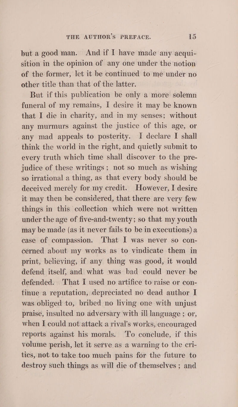 but a good man. And if I have made any acqui- sition in the opinion of any one under the notion of the former, let it be continued to me under no other title than that of the latter. But if this publication be only a more solemn funeral of my remains, I desire it may be known that I die in charity, and in my senses; without any murmurs against the justice of this age, or -any mad appeals to posterity. I declare I shall think the world in the right, and quietly submit to every truth which time shall discover to the pre- judice of these writings ; not so much as wishing so irrational a thing, as that every body should be deceived merely for my credit. However, I desire it may then be considered, that there are very few things in this collection which were not written under the age of five-and-twenty; so that my youth may be made (as it never fails to be in executions) a case of compassion. ‘That I was never so con- cerned about my works as to vindicate them in print, believing, if any thing was good, it would defend itself, and what was bad could never be defended. That I used no artifice to raise or con- tinue a reputation, depreciated no dead author I was obliged to, bribed no living one with unjust praise, insulted no adversary with ill language ; or, when [ could not attack a rival’s works, encouraged reports against his morals. ‘To conclude, if this volume perish, let it serve as a warning to the cri- tics, not. to take too much pains for the future to destroy such things as will die of themselves ; and