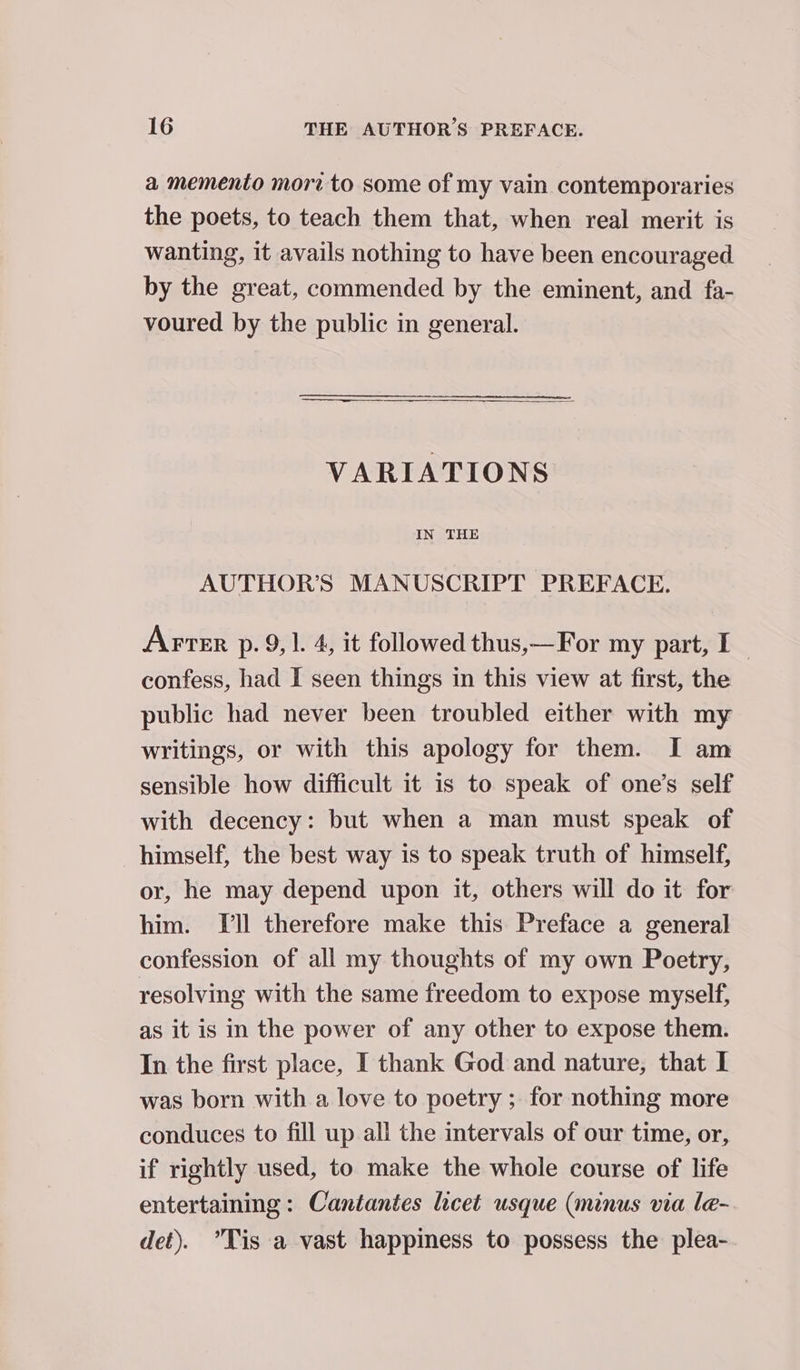 a memento mori to some of my vain contemporaries the poets, to teach them that, when real merit is wanting, it avails nothing to have been encouraged by the great, commended by the eminent, and fa- voured by the public in general. VARIATIONS IN THE AUTHOR’S MANUSCRIPT PREFACE. Arter p.9, 1. 4, it followed thus,—For my part, I~ confess, had I seen things in this view at first, the public had never been troubled either with my writings, or with this apology for them. I am sensible how difficult it is to speak of one’s self with decency: but when a man must speak of himself, the best way is to speak truth of himself, or, he may depend upon it, others will do it for him. Ill therefore make this Preface a general confession of all my thoughts of my own Poetry, resolving with the same freedom to expose myself, as it is in the power of any other to expose them. In the first place, I thank God and nature, that I was born with a love to poetry ; for nothing more conduces to fill up all the intervals of our time, or, if rightly used, to make the whole course of life entertaining: Cantantes licet usque (minus via le- det). Tis a vast happiness to possess the plea-