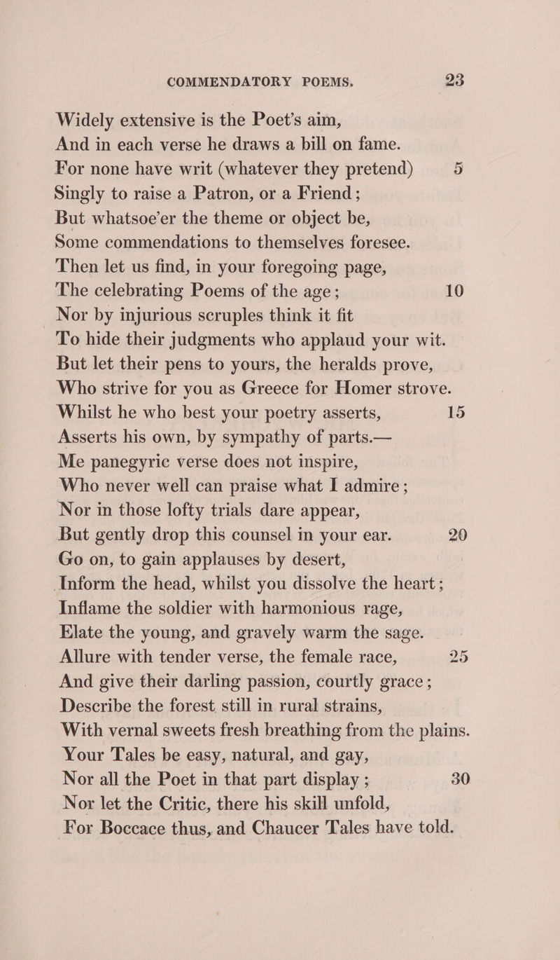 Widely extensive is the Poet’s aim, And in each verse he draws a bill on fame. For none have writ (whatever they pretend) 5 Singly to raise a Patron, or a Friend ; But whatsoe’er the theme or object be, Some commendations to themselves foresee. Then let us find, in your foregoing page, The celebrating Poems of the age ; 10 Nor by injurious scruples think it fit To hide their judgments who applaud your wit. But let their pens to yours, the heralds prove, Who strive for you as Greece for Homer strove. Whilst he who best your poetry asserts, 15 Asserts his own, by sympathy of parts.— Me panegyric verse does not inspire, Who never well can praise what I admire ; Nor in those lofty trials dare appear, But gently drop this counsel in your ear. 20 Go on, to gain applauses by desert, Inform the head, whilst you dissolve the heart ; Inflame the soldier with harmonious rage, Elate the young, and gravely warm the sage. Allure with tender verse, the female race, 25 And give their darling passion, courtly grace ; Describe the forest, still in rural strains, With vernal sweets fresh breathing from the plains. Your Tales be easy, natural, and gay, Nor all the Poet in that part display ; | 30 Nor let the Critic, there his skill unfold, For Boccace thus, and Chaucer Tales have told.