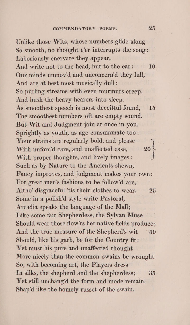 Unlike those Wits, whose numbers glide along So smooth, no thought e’er interrupts the song : Laboriously enervate they appear, And write not to the head, but to the ear: 10 Our minds unmov’d and unconcern’d they lull, And are at best most musically dull: So purling streams with even murmurs creep, And hush the heavy hearers into sleep. As smoothest speech is most deceitful found, 15 The smoothest numbers oft are empty sound. But Wit and Judgment join at once in you, Sprightly as youth, as age consummate too: Your strains are regularly bold, and please ) With unfore’d care, and unaffected ease, 20 With proper thoughts, and lively images: j Such as by Nature to the Ancients shewn, Fancy improves, and judgment makes your own: For great men’s fashions to be follow’d are, Altho’ disgraceful ’tis their clothes to wear. 25 Some in a polish’d style write Pastoral, Arcadia speaks the language of the Mall; Like some fair Shepherdess, the Sylvan Muse Should wear those flow’rs her native fields produce; And the true measure of the Shepherd’s wit 30 Should, like his garb, be for the Country fit: Yet must his pure and unaffected thought More nicely than the common swains be wrought. So, with becoming art, the Players dress In silks, the shepherd and the shepherdess; 35 Yet still unchang’d the form and mode remain, Shap’d like the homely russet of the swain.