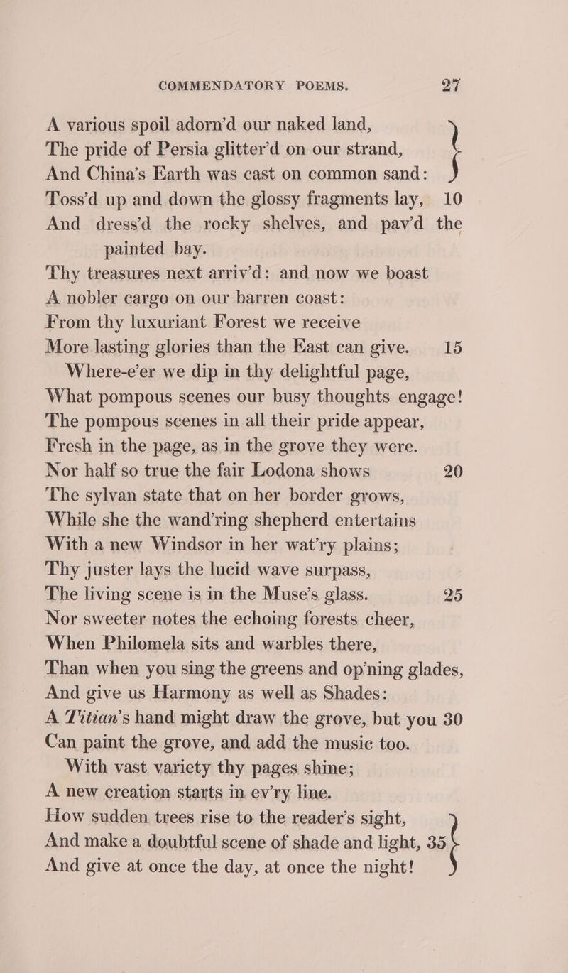 The pride of Persia glitter’d on our strand, And China’s Earth was cast on common sand: Toss’d up and down the glossy fragments lay, 10 And dress’d_ the rocky shelves, and pavd the painted bay. Thy treasures next arrivd: and now we boast A nobler cargo on our barren coast: From thy luxuriant Forest we receive More lasting glories than the East can give. 15 Where-e’er we dip in thy delightful page, What pompous scenes our busy thoughts engage! The pompous scenes in all their pride appear, Fresh in the page, as in the grove they were. Nor half so true the fair Lodona shows 20 The sylvan state that on her border grows, While she the wand’ring shepherd entertains With a new Windsor in her wat’ry plains; Thy juster lays the lucid wave surpass, The living scene is in the Muse’s glass. 25 Nor sweeter notes the echoing forests cheer, When Philomela sits and warbles there, Than when you sing the greens and op’ning glades, And give us Harmony as well as Shades: A Titian’s hand might draw the grove, but you 30 Can paint the grove, and add the music too. With vast variety thy pages shine; A new creation starts in ev’ry line. How sudden trees rise to the reader’s sight, A various spoil adorn’d our naked land, And make a doubtful scene of shade and light, 35 And give at once the day, at once the night!