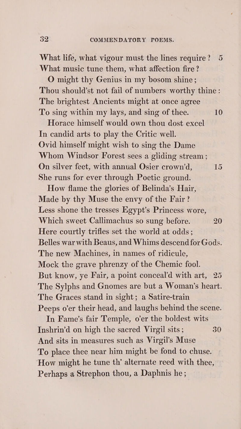 What life, what vigour must the lines require? 5 What music tune them, what affection fire ? O might thy Genius in my bosom shine; Thou should’st not fail of numbers worthy thine : The brightest Ancients might at once agree To sing within my lays, and sing of thee. 10 Horace himself would own thou dost excel In candid arts to play the Critic well. Ovid himself might wish to sing the Dame Whom Windsor Forest sees a gliding stream ; On silver feet, with annual Osier crown’d, 15 She runs for ever through Poetic ground. How flame the glories of Belinda’s Hair, Made by thy Muse the envy of the Fair ? Less shone the tresses Egypt’s Princess wore, Which sweet Callimachus so sung before. 20 Here courtly trifles set the world at odds; Belles war with Beaus, and Whims descend for Gods. The new Machines, in names of ridicule, Mock the grave phrenzy of the Chemic fool. But know, ye Fair, a point conceal’d with art, 25 The Sylphs and Gnomes are but a Woman’s heart. The Graces stand in sight; a Satire-train Peeps o’er their head, and laughs behind the scene. In Fame’s fair Temple, o’er the boldest wits Inshrin’d on high the sacred Virgil sits ; 30 And sits in measures such as Virgil’s Muse To place thee near him might be fond to chuse. How might he tune th’ alternate reed with thee, Perhaps a Strephon thou, a Daphnis he;