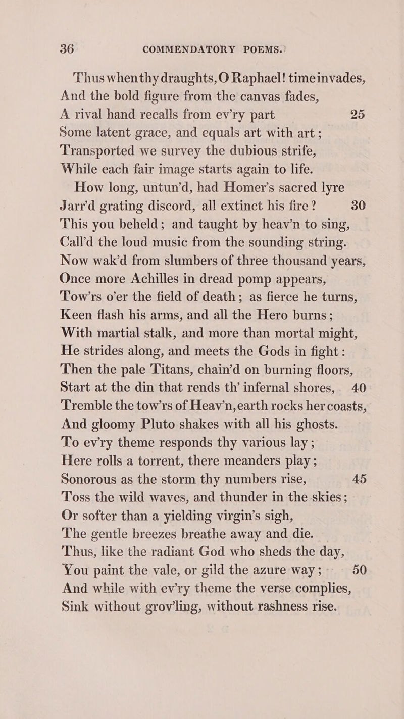 Thus whenthy draughts,O Raphael! timeinvades, And the bold figure from the canvas fades, A rival hand recalls from evry part 25 some latent grace, and equals art with art ; Transported we survey the dubious strife, While each fair image starts again to life. How long, untun’d, had Homer’s sacred lyre Jarr'd grating discord, all extinct his fire ? 30 This you beheld; and taught by heav’n to sing, Call’d the loud music from the sounding string. Now wak’d from slumbers of three thousand years, Once more Achilles in dread pomp appears, Tow’rs o'er the field of death; as fierce he turns, Keen flash his arms, and all the Hero burns; With martial stalk, and more than mortal might, He strides along, and meets the Gods in fight : Then the pale ‘Titans, chain’d on burning floors, Start at the din that rends th’ infernal shores, 40 Tremble the tow’rs of Heav’n, earth rocks her coasts, And gloomy Pluto shakes with all his ghosts. To evry theme responds thy various lay ; Here rolls a torrent, there meanders play ; Sonorous as the storm thy numbers rise, AS Toss the wild waves, and thunder in the skies; Or softer than a yielding virgin’s sigh, The gentle breezes breathe away and die. Thus, like the radiant God who sheds the day, You paint the vale, or gild the azure way ; 50 And while with ev'ry theme the verse complies, Sink without grovling, without rashness rise.