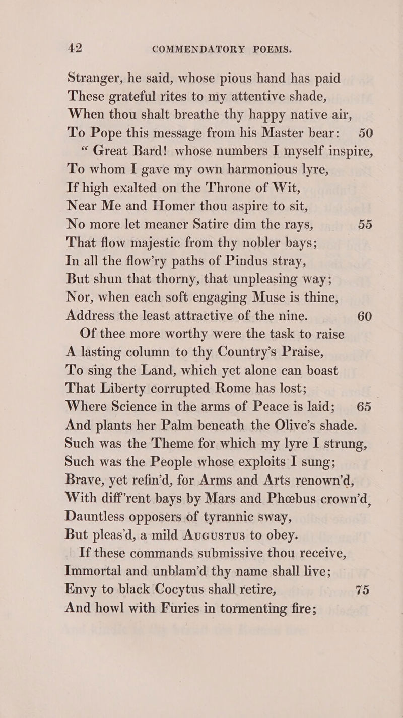 Stranger, he said, whose pious hand has paid These grateful rites to my attentive shade, When thou shalt breathe thy happy native air, To Pope this message from his Master bear: 50 “ Great Bard! whose numbers I myself inspire, To whom I gave my own harmonious lyre, If high exalted on the Throne of Wit, Near Me and Homer thou aspire to sit, No more let meaner Satire dim the rays, 55 That flow majestic from thy nobler bays; In all the flow’ry paths of Pindus stray, But shun that thorny, that unpleasing way; Nor, when each soft engaging Muse is thine, Address the least attractive of the nine. 60 Of thee more worthy were the task to raise A lasting column to thy Country’s Praise, To sing the Land, which yet alone can boast That Liberty corrupted Rome has lost; Where Science in the arms of Peace is laid; 65 And plants her Palm beneath the Olive’s shade. Such was the Theme for which my lyre I strung, Such was the People whose exploits I sung; Brave, yet refin’d, for Arms and Arts renown’d, With diff’rent bays by Mars and Phebus crown’d, Dauntless opposers of tyrannic sway, But pleas’d, a mild Aveustus to obey. If these commands submissive thou receive, Immortal and unblam’d thy name shall live; Envy to black Cocytus shall retire, 75 And howl with Furies in tormenting fire;