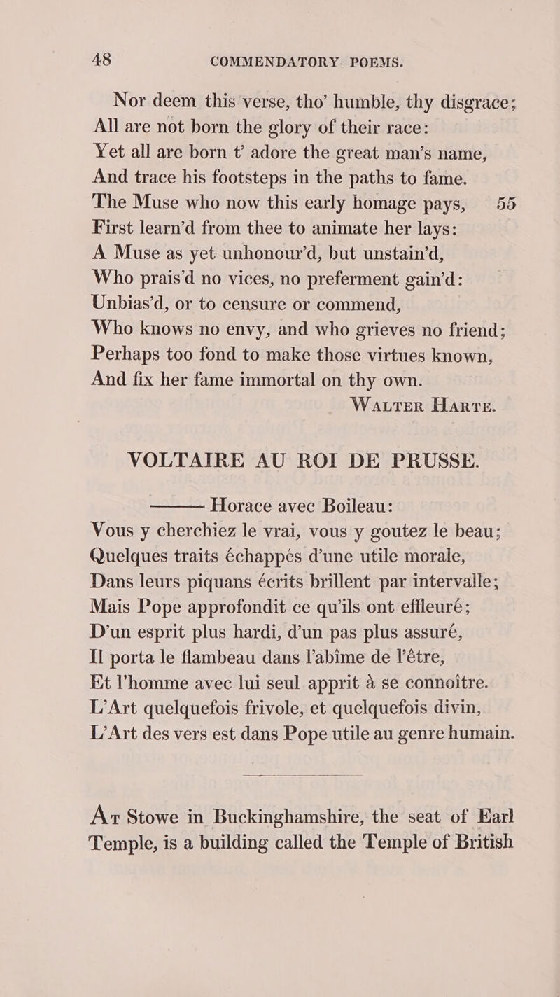 Nor deem this verse, tho’ humble, thy disgrace; All are not born the glory of their race: Yet all are born t’ adore the great man’s name, And trace his footsteps in the paths to fame. The Muse who now this early homage pays, 55 First learn’d from thee to animate her lays: A Muse as yet unhonour’d, but unstain’d, Who prais’‘d no vices, no preferment gain’d: Unbias’d, or to censure or commend, Who knows no envy, and who grieves no friend; Perhaps too fond to make those virtues known, And fix her fame immortal on thy own. Water Harte. VOLTAIRE AU ROI DE PRUSSE. Horace avec Boileau: Vous y cherchiez le vrai, vous y goutez le beau; Quelques traits échappés dune utile morale, Dans leurs piquans écrits brillent par intervalle; Mais Pope approfondit ce quils ont effleuré; D’un esprit plus hardi, d’un pas plus assuré, Il porta le flambeau dans l'abime de l’étre, Et l'homme avec lui seul apprit 4 se connoitre. L’Art quelquefois frivole, et quelquefois divin, L’Art des vers est dans Pope utile au genre humain. Ax Stowe in Buckinghamshire, the seat of Earl Temple, is a building called the ‘Temple of British