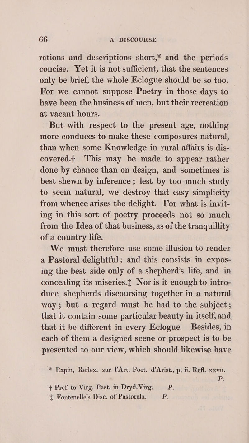 rations and descriptions short,* and the periods concise. Yet it is not sufficient, that the sentences only be brief, the whole Eclogue should be so too. | For we cannot suppose Poetry in those days to have been the business of men, but their recreation at vacant hours. | But with respect to the present age, nothing more conduces to make these composures natural, than when some Knowledge in rural affairs is dis- covered.; This may be made to appear rather done by chance than on design, and sometimes is best shewn by inference ; lest by too much study to seem natural, we destroy that easy simplicity from whence arises the delight. For what is invit- ing in this sort of poetry proceeds not so much from the Idea of that business, as of the tranquillity of a country life. We must therefore use some illusion to render a Pastoral delightful; and this consists in expos- ing the best side only of a shepherd’s life, and in concealing its miseries.{ Nor is it enough to intro- duce shepherds discoursing together in a natural way; but a regard must be had to the subject; that it contain some particular beauty in itself, and that it be different in every Eclogue. Besides, in each of them a designed scene or prospect is to be presented to our view, which should likewise have * Rapin, Reflex. sur PArt. Poet. d’Arist., p, ii. Refl, xxvu. Pi + Pref. to Virg. Past. m Dryd. Virg. P.