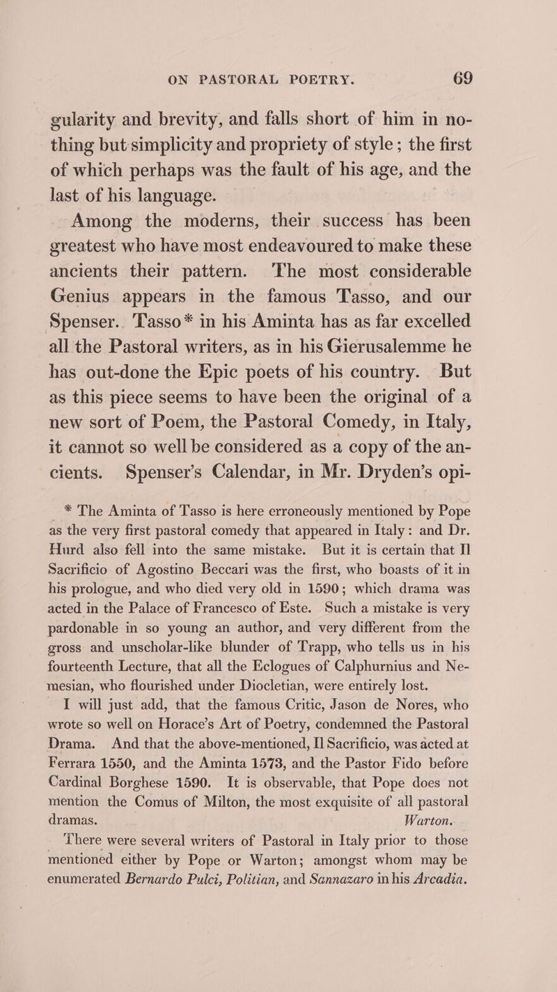 gularity and brevity, and falls short of him in no- thing but simplicity and propriety of style; the first of which perhaps was the fault of his age, and the last of his language. — Among the moderns, their success has been greatest who have most endeavoured to make these ancients their pattern. ‘The most considerable Genius appears in the famous Tasso, and our Spenser. ‘Tasso* in his Aminta has as far excelled all the Pastoral writers, as in his Gierusalemme he has out-done the Epic poets of his country. But as this piece seems to have been the original of a new sort of Poem, the Pastoral Comedy, in Italy, it cannot so well be considered as a copy of the an- cients. Spenser’s Calendar, in Mr. Dryden’s opi- -* The Aminta of Tasso is here erroneously mentioned by Pope as the very first pastoral comedy that appeared in Italy: and Dr. Hurd also fell into the same mistake. But it is certain that Sacrificio of Agostino Beccari was the first, who boasts of it in his prologue, and who died very old in 1590; which drama was acted in the Palace of Francesco of Este. Such a mistake is very pardonable in so young an author, and very different from the gross and unscholar-like blunder of ‘Trapp, who tells us in his fourteenth Lecture, that all the Eclogues of Calphurnius and Ne- mesian, who flourished under Diocletian, were entirely lost. I will just add, that the famous Critic, Jason de Nores, who wrote so well on Horace’s Art of Poetry, condemned the Pastoral Drama. And that the above-mentioned, I] Sacrificio, was acted at Ferrara 1550, and the Aminta 1573, and the Pastor Fido before Cardinal Borghese 1590. It is observable, that Pope does not mention the Comus of Milton, the most exquisite of all pastoral dramas. Warton. There were several writers of Pastoral in Italy prior to those mentioned either by Pope or Warton; amongst whom may be enumerated Bernardo Pulct, Politian, and Sennazaro in his Arcadia.