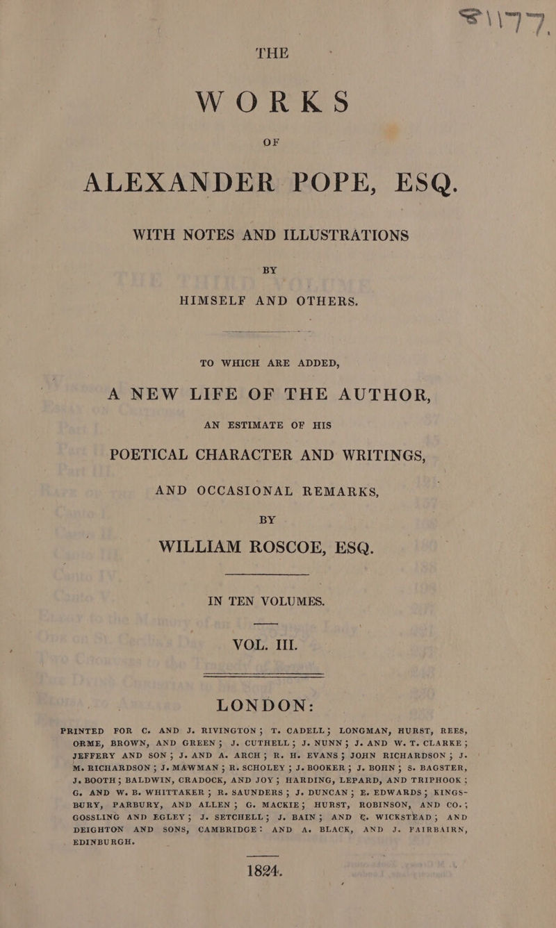 THE WORKS Or ALEXANDER POPE, ESQ. WITH NOTES AND ILLUSTRATIONS BY HIMSELF AND OTHERS. TO WHICH ARE ADDED, A NEW LIFE OF THE AUTHOR, AN ESTIMATE OF HIS POETICAL CHARACTER AND WRITINGS, AND OCCASIONAL REMARKS, BY WILLIAM ROSCOE, ESQ. IN TEN VOLUMES. —— VOL. IIL. LONDON: PRINTED FOR C. AND J. RIVINGTON; T. CADELL; LONGMAN, HURST, REES, ORME, BROWN, AND GREEN; J. CUTHELL; Je NUNN; J. AND W. T. CLARKE ; JEFFERY AND SON; J. AND A. ARCH; R. He. EVANS; JOHN RICHARDSON ; J- M. RICHARDSON ; Je MAWMAN ; R. SCHOLEY 3 J. BOOKER; J. BOHN ; Ss. BAGSTER, J. BOOTH ; BALDWIN, CRADOCK, AND JOY; HARDING, LEPARD, AND TRIPHOOK j G. AND W. Be WHITTAKER 5 Re SAUNDERS 5; J, DUNCAN; E. EDWARDS; KINGS- BURY, PARBURY, AND ALLEN, G. MACKIE; HURST, ROBINSON, AND CO.; GOSSLING AND EGLEY; J. SETCHELL; J. BAIN; AND JU. WICKSTEAD 5 AND DEIGHTON AND SONS, CAMBRIDGE: AND A. BLACK, AND J. FAIRBAIRN, EDINBURGH. 1824.