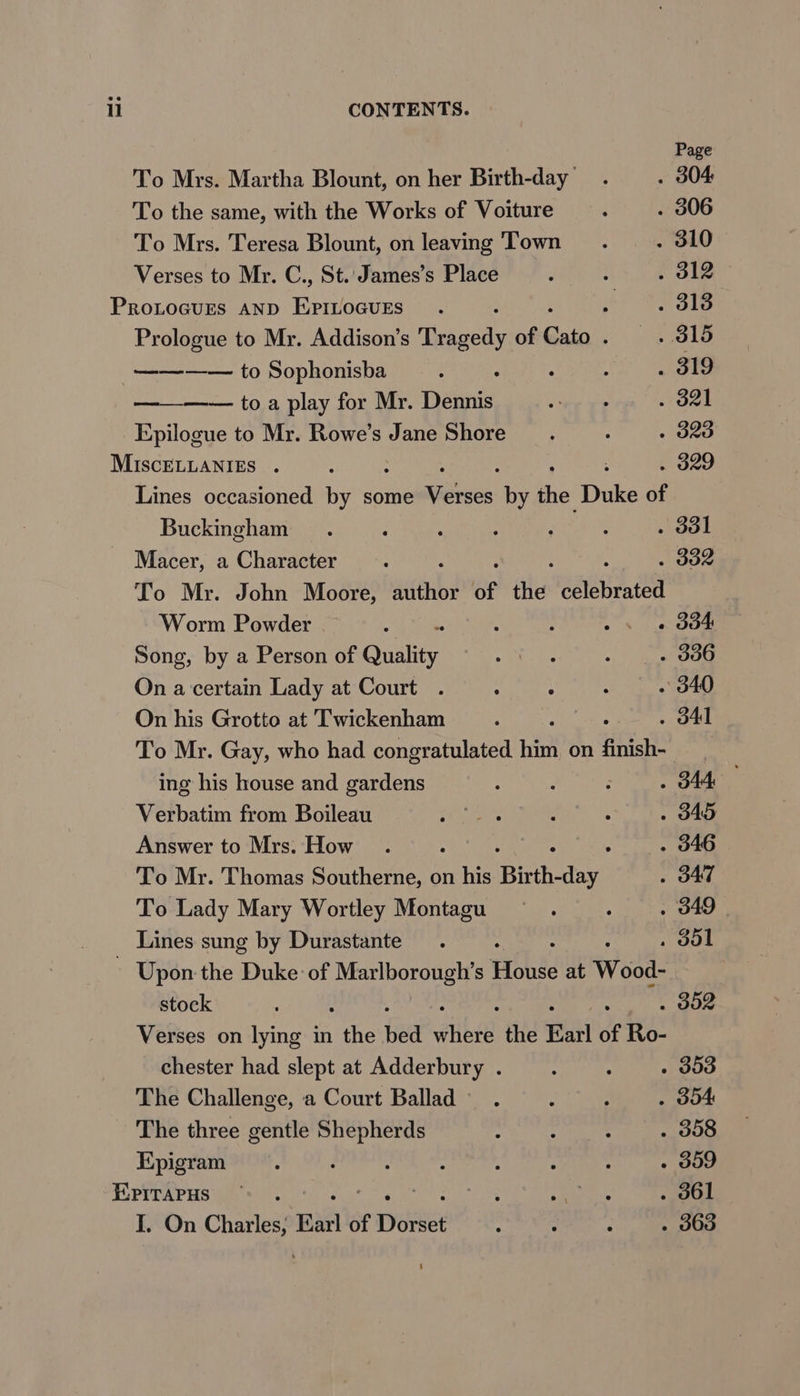 Page To Mrs. Martha Blount, on her Birth-day . . 304 To the same, with the Works of Voiture : . 306 To Mrs. Teresa Blount, on leaving Town . ~~ « 310 Verses to Mr. C., St. James’s Place : - . 312 PROLOGUES AND eeeeioes : : . 313 Prologue to Mr. Addison’s Theawrodly of Cato Poh ees ———— to Sophonisba ; . . : . 319 —— toa play for Mr. Dennis te ee . 321 Epilogue to Mr. Rowe’s Jane Shore _.. : . 323 MIscELLANIES . ; | . 329 Lines occasioned by some aie: by he? Duke of Buckingham . : ; : : : . ddl Macer, a Character : . do To Mr. John Moore, wichbs of fits anit Worm Powder : : : ~. « d04 Song, by a Person of Quality A a : . 300 On a certain Lady at Court . eae Babli be ~ 340 On his Grotto at Twickenham ; , . d41 To Mr. Gay, who had congratulated him on finish- i ing his house and gardens ; : ‘ . B44 Verbatim from Boileau rp ee : : . 345 Answer to Mrs. How. oa . 346 To Mr. Thomas Southerne, on his Birth- fa . J47 To Lady Mary Wortley Montagu : oe OES | Lines sung by Durastante . . dol ~ Upon the Duke of eee eva Hohe at Wood- stock . 302 Verses on lying in ihe hed vite the Earl of Ro- chester had slept at Adderbury . upaaemte th ji sr' The Challenge, a Court Ballad. : . . d04 The three gentle takae: ‘ : : . 358 Epigram : : : : : : - 309 EXPITAPHS ** es aarp . 361 I. On rae Earl of ee “ : : . 363