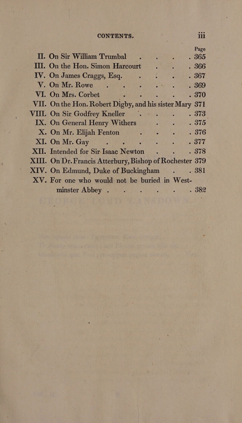 Page II. On Sir William Trumbal A ‘ ; 365 Ill. On the Hon. Simon Harcourt .. . 366 IV. On James Craggs, Esq. ; f : . 367 V. On Mr. Rowe ; : ‘ oh, eka . 369 VI. On Mrs, Corbet ; . 370 VII. On the Hon. Robert Digby, aud his sister ‘Mary 371 VIII. On Sir Godfrey Kneller «~~ . : - 373 IX. On General Henry Withers ; : - oto X. On Mr. Elijah Fenton : aes . 316 XI. On Mr. Gay ; : ‘ ‘ : . ot7 XII. Intended for SirIsaac Newton . . 378 XIII. On Dr. Francis Atterbury, Bishop of Fottiectes 379 XIV. XV. On Edmund, Duke of Buckingham . 381 For one who would not be buried in West- minster Abbey . ; : ‘ . 382