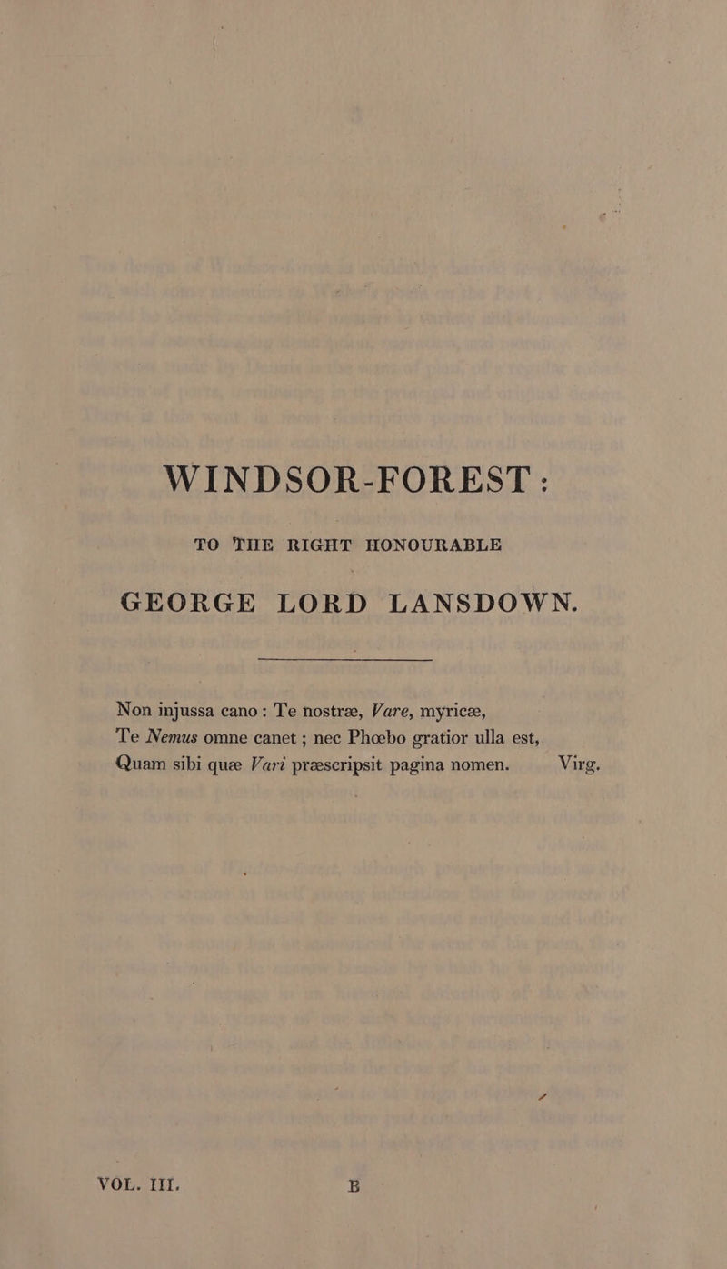 WINDSOR-FOREST : TO THE RIGHT HONOURABLE GEORGE LORD LANSDOWN. Non injussa cano: Te nostree, Vare, myrice, Te Nemus omne canet ; nec Phoebo gratior ulla est, Quam sibi quee Vari preescripsit pagina nomen. Virg.