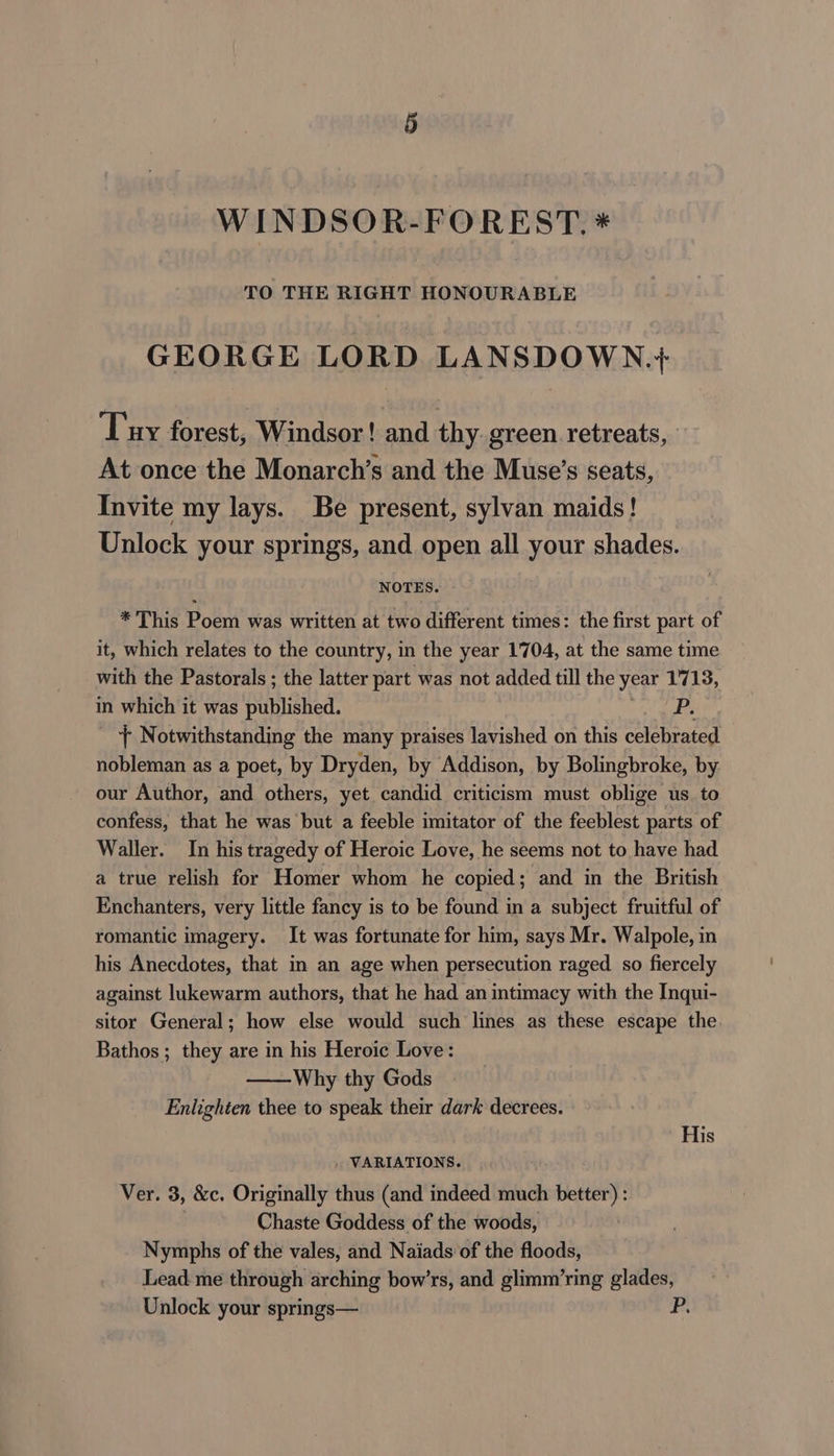 § WINDSOR-FOREST. * TO THE RIGHT HONOURABLE GEORGE LORD LANSDOWN.+ Tiny forest, Windsor! and thy. green retreats, At once the Monarch’s and the Muse’s seats, Invite my lays. Be present, sylvan maids! Unlock your springs, and open all your shades. NOTES. *This Poem was written at two different times: the first part of it, which relates to the country, in the year 1704, at the same time with the Pastorals ; the latter part was not added till the year 1'713, in which it was published. es + Notwithstanding the many praises lavished on this celebrated nobleman as a poet, by Dryden, by Addison, by Bolingbroke, by our Author, and others, yet candid criticism must oblige us to confess, that he was but a feeble imitator of the feeblest parts of Waller. In his tragedy of Heroic Love, he seems not to have had a true relish for Homer whom he copied; and in the British Enchanters, very little fancy is to be found in a subject fruitful of romantic imagery. It was fortunate for him, says Mr. Walpole, in his Anecdotes, that in an age when persecution raged so fiercely against lukewarm authors, that he had an intimacy with the Inqui- sitor General; how else would such lines as these escape the Bathos ; they are in his Heroic Love: Why thy Gods Enlighten thee to speak their dark decrees. His . VARIATIONS. Ver. 3, &amp;c. Originally thus (and indeed much better) : | Chaste Goddess of the woods, Nymphs of the vales, and Naiads of the floods, Lead me through arching bow’rs, and glimm’ring glades, Unlock your springs— P