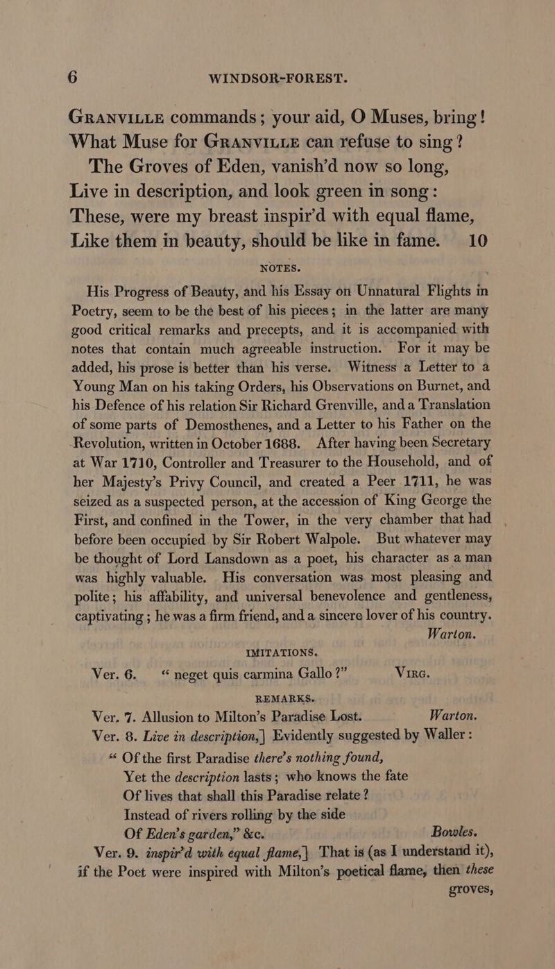 GRANVILLE commands; your aid, O Muses, bring! What Muse for GRANVILLE can refuse to sing? The Groves of Eden, vanish’d now so long, Live in description, and look green in song: These, were my breast inspir’d with equal flame, Like them in beauty, should be like in fame. 10 NOTES. His Progress of Beauty, and his Essay on Unnatural Flights in Poetry, seem to be the best of his pieces; in the latter are many good critical remarks and precepts, and it is accompanied. with notes that contain much agreeable instruction. For it may be added, his prose is better than his verse. Witness a Letter to a Young Man on his taking Orders, his Observations on Burnet, and his Defence of his relation Sir Richard Grenville, and a Translation of some parts of Demosthenes, and a Letter to his Father on the Revolution, written in October 1688. After having been Secretary at War 1710, Controller and Treasurer to the Household, and of her Majesty’s Privy Council, and created a Peer 1711, he was seized as a suspected person, at the accession of King George the First, and confined in the Tower, in the very chamber that had before been occupied by Sir Robert Walpole. But whatever may be thought of Lord Lansdown as a poet, his character as a man was highly valuable. His conversation was most pleasing and polite; his affability, and universal benevolence and gentleness, captivating ; he was a firm friend, and a sincere lover of his country. Warton. IMITATIONS. Ver. 6. “ neget quis carmina Gallo ?” Virc. REMARKS... Ver. 7. Allusion to Milton’s Paradise Lost. Warton. Ver. 8. Live in description, | Evidently suggested by Waller : “ Of the first Paradise there’s nothing found, Yet the description lasts ; who knows the fate Of lives that shall this Paradise relate ? Instead of rivers rolling by the side Of Eden’s garden,” &amp;c. Bovoles. Ver. 9. inspir’d with equal flame,| That is (as I understand it), if the Poet were inspired with Milton’s poetical flame, then chese groves,