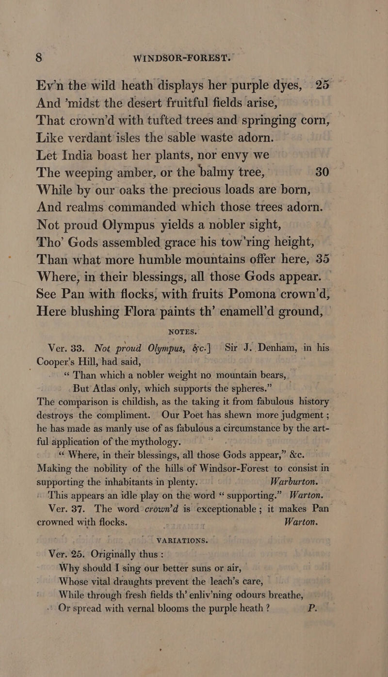 Eyn the wild heath displays her purple dyes, 25 ~ And ‘midst the desert fruitful fields arise, That crown’d with tufted trees and springing corn, Like verdant isles the sable waste adorn. Let India boast her plants, nor envy we The weeping amber, or the balmy tree, 30 While by our oaks the precious loads are born, — And realms commanded which those trees adorn. Not proud Olympus yields a nobler sight, Tho’ Gods assembled grace his tow'ring height, Than what more humble mountains offer here, 35 Where, in their blessings, all those Gods appear. See Pan with flocks, with fruits Pomona crown’d, Here blushing Flora paints th’ enamell’d ground, NOTES. Ver. 33. Not proud Olympus, &amp;c-] Sir J . Denham, in his Cooper’s Hill, had said, Bi “ Than which a nobler weight no mountain bears, But Atlas only, which supports the spheres.” The comparison is childish, as the taking it from fabulous history destroys the compliment. Our Poet has shewn more judgment ; he has made as manly use of as fabulous a circumstance by the art- ful application of the mythology. “¢ Where, in their blessings, all those Gods appear,” &amp;c. Making the nobility of the hills of Windsor-Forest to consist in supporting the inhabitants in plenty. Warburton. » This appears an idle play on the word “ supporting.” Warton. | Ver. 37. The word crown’d is exceptionable ; ; it makes Pan crowned with flocks. hn ; Warton. | VARIATIONS. Ver. 25. Originally thus : Why should I sing our better suns or air, Whose vital draughts prevent the leach’s care, While through fresh fields th’ enliv’ning odours breathe, Or spread with vernal blooms the purple heath ? P: