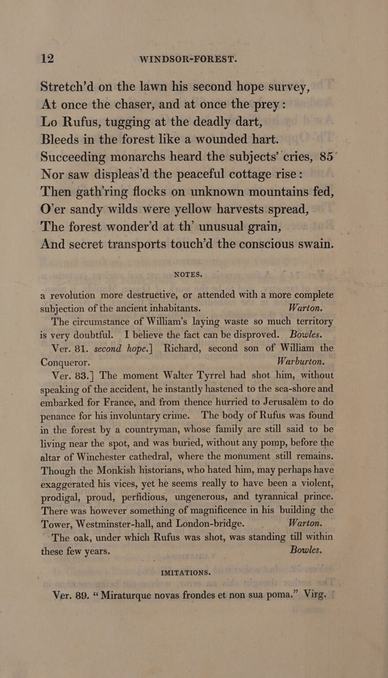 Stretch’d on the lawn his second hope survey, At once the chaser, and at once the prey: Lo Rufus, tugging at the deadly dart, Bleeds in the forest like a wounded hart. Succeeding monarchs heard the subjects’ cries, 85° Nor saw displeas’d the peaceful cottage rise : Then gathring flocks on unknown mountains fed, O’er sandy wilds were yellow harvests spread, The forest wonder’d at th’ unusual grain, And secret transports touch’d the conscious swain. NOTES. a revolution more destructive, or attended with a more complete subjection of the ancient inhabitants. Warton. The circumstance of William’s laying waste so much territory is very doubtful. I believe the fact can be disproved. Bowles. Ver. 81. second hope.| Richard, second son of William the Conqueror. Warburton. Ver. 83.] The moment Walter Tyrrel had shot him, without speaking of the accident, he instantly hastened to the sea-shore and embarked for France, and from thence hurried to Jerusalem to do penance for his involuntary crime. The body of Rufus was found in the forest by a countryman, whose family are still said to be living near the spot, and was buried, without any pomp, before the altar of Winchester cathedral, where the monument still remains. Though the Monkish historians, who hated him, may perhaps have exaggerated his vices, yet he seems really to have been a violent, prodigal, proud, perfidious, ungenerous, and tyrannical prince. There was however something of magnificence in his building the Tower, Westminster-hall, and London-bridge. Warton. The oak, under which Rufus was shot, was standing till within these few years. Bowles. IMITATIONS. Ver. 89. “ Miraturque novas frondes et non sua poma.” Virg.