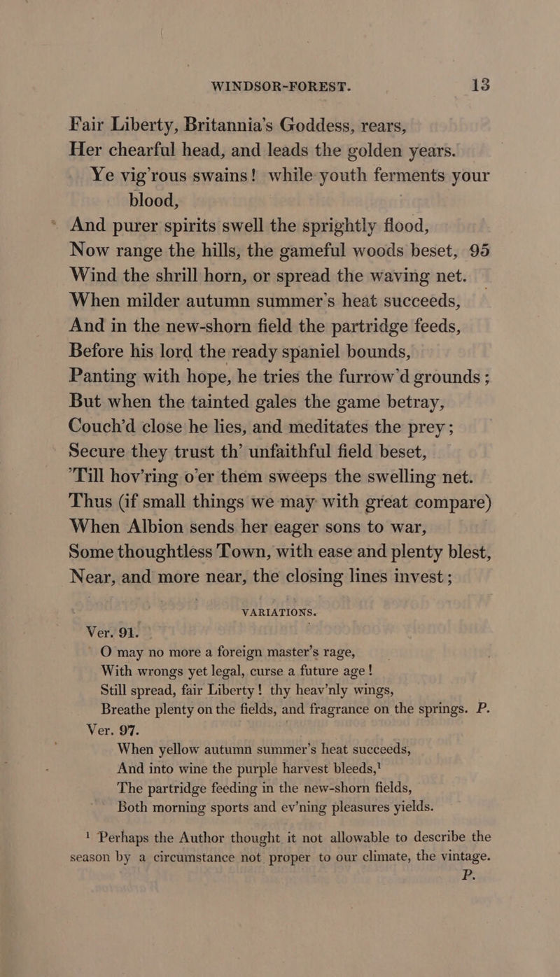 Fair Liberty, Britannia’s Goddess, rears, Her chearful head, and leads the golden years. Ye vig’rous swains! while youth ferments your blood, | And purer spirits swell the sprightly flood, Now range the hills, the gameful woods beset, 95 Wind the shrill horn, or spread the waving net. When milder autumn summer’s heat succeeds, And in the new-shorn field the partridge feeds, Before his lord the ready spaniel bounds, Panting with hope, he tries the furrow’d grounds ; But when the tainted gales the game betray, Couch’d close he lies, and meditates the prey ; Secure they trust th’ unfaithful field beset, Till hov’ring o’er them sweeps the swelling net. Thus (if small things we may with great compare) When Albion sends her eager sons to war, Some thoughtless Town, with ease and plenty blest, Near, and more near, the closing lines invest ; VARIATIONS. Ver. 91. . - O may no more a foreign master’s rage, With wrongs yet legal, curse a future age! Still spread, fair Liberty! thy heav’nly wings, Breathe plenty on the fields, and fragrance on the springs. P. Ver. 97. When yellow autumn summer’s heat succeeds, And into wine the purple harvest bleeds,' The partridge feeding in the new-shorn fields, Both morning sports and ev’ning pleasures yields. ! Perhaps the Author thought it not allowable to describe the season by a circumstance not proper to our climate, the vintage. P.