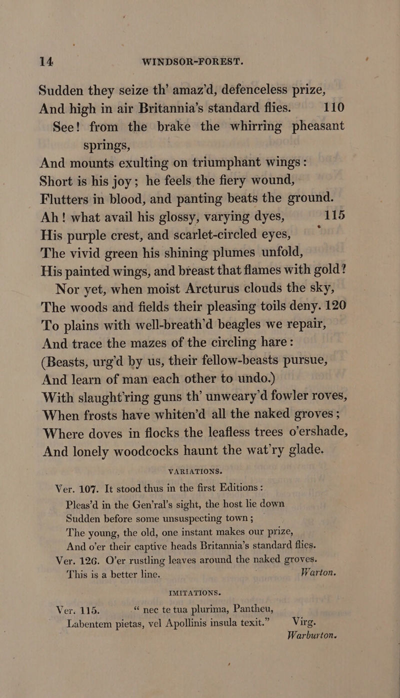 Sudden they seize th’ amaz’d, defenceless prize, And high in air Britannia’s standard flies. =—-110 See! from the brake the whirring pheasant springs, And mounts exulting on triumphant wings: Short is his joy; he feels the fiery wound, Flutters in blood, and panting beats the ground. Ah! what avail his glossy, varying dyes, 115 His purple crest, and scarlet-circled eyes, : The vivid green his shining plumes unfold, His painted wings, and breast that flames with gold? Nor yet, when moist Arcturus clouds the sky, The woods and fields their pleasing toils deny. 120 To plains with well-breath’d beagles we repair, And trace the mazes of the circling hare: (Beasts, urg’d by us, their fellow-beasts pursue, And learn of man each other to undo.) With slaught’ring guns th’ unweary’d fowler roves, When frosts have whiten’d all the naked groves ; Where doves in flocks the leafless trees o’ershade, And lonely woodcocks haunt the wat’ry glade. VARIATIONS. Ver. 107. It stood thus in the first Editions : Pleas’d in the Gen’ral’s sight, the host lie down Sudden before some unsuspecting town ; The young, the old, one instant makes our prize, And o’er their captive heads Britannia’s standard flies. Ver. 126. O’er rustling leaves around the naked groves. This is a better line. Warton. IMITATIONS. Ver. 115. © nec te tua plurima, Pantheu, Labentem pietas, vel Apollinis insula texit.” _—-Virg. Warburton.