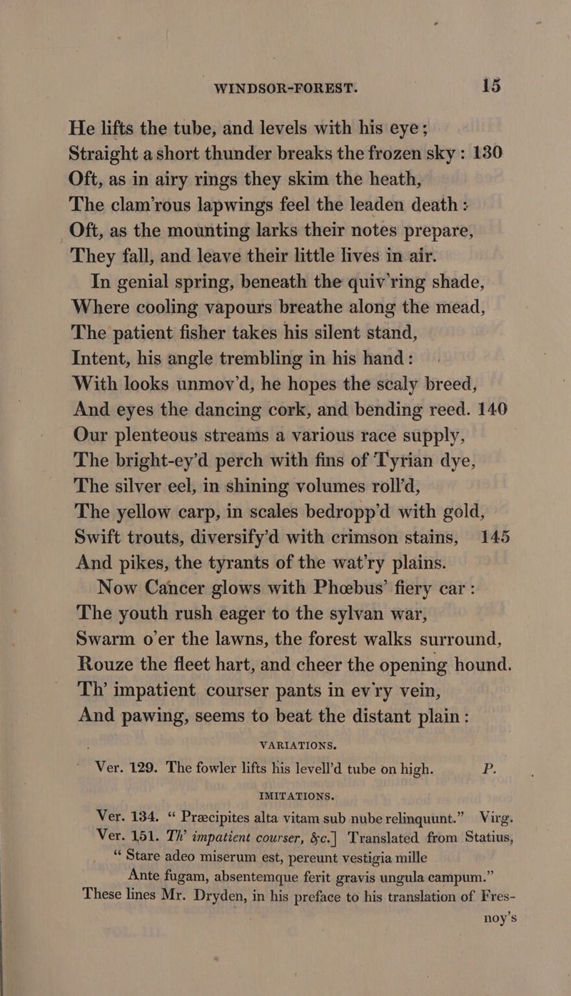 He lifts the tube, and levels with his eye; Straight a short thunder breaks the frozen sky : 130 Oft, as in airy rings they skim the heath, The clam’rous lapwings feel the leaden death : They fall, and leave their little lives in air. In genial spring, beneath the quiv ring shade, Where cooling vapours breathe along the mead, The patient fisher takes his silent stand, Intent, his angle trembling in his hand: With looks unmov’d, he hopes the scaly breed, And eyes the dancing cork, and bending reed. 140 Our plenteous streams a various race supply, The bright-ey’d perch with fins of Tyrian dye, The silver eel, in shining volumes roll’d, The yellow carp, in scales bedropp’d with gold, Swift trouts, diversify’d with crimson stains, 145 And pikes, the tyrants of the wat’ry plains. Now Cancer glows with Pheebus’ fiery car : The youth rush eager to the sylvan war, Swarm o'er the lawns, the forest walks surround, Rouze the fleet hart, and cheer the opening hound. Th’ impatient courser pants in evry vein, And pawing, seems to beat the distant plain : VARIATIONS. IMITATIONS. Ver. 134. “ Preecipites alta vitam sub nube relinquunt.” Virg. Ver. 151. Th’ impatient courser, &amp;c.| Translated from Statius, “‘ Stare adeo miserum est, pereunt vestigia mille Ante fugam, absentemque ferit gravis ungula campum.” These lines Mr. Dryden, in his preface to his translation of Fres- noy’s