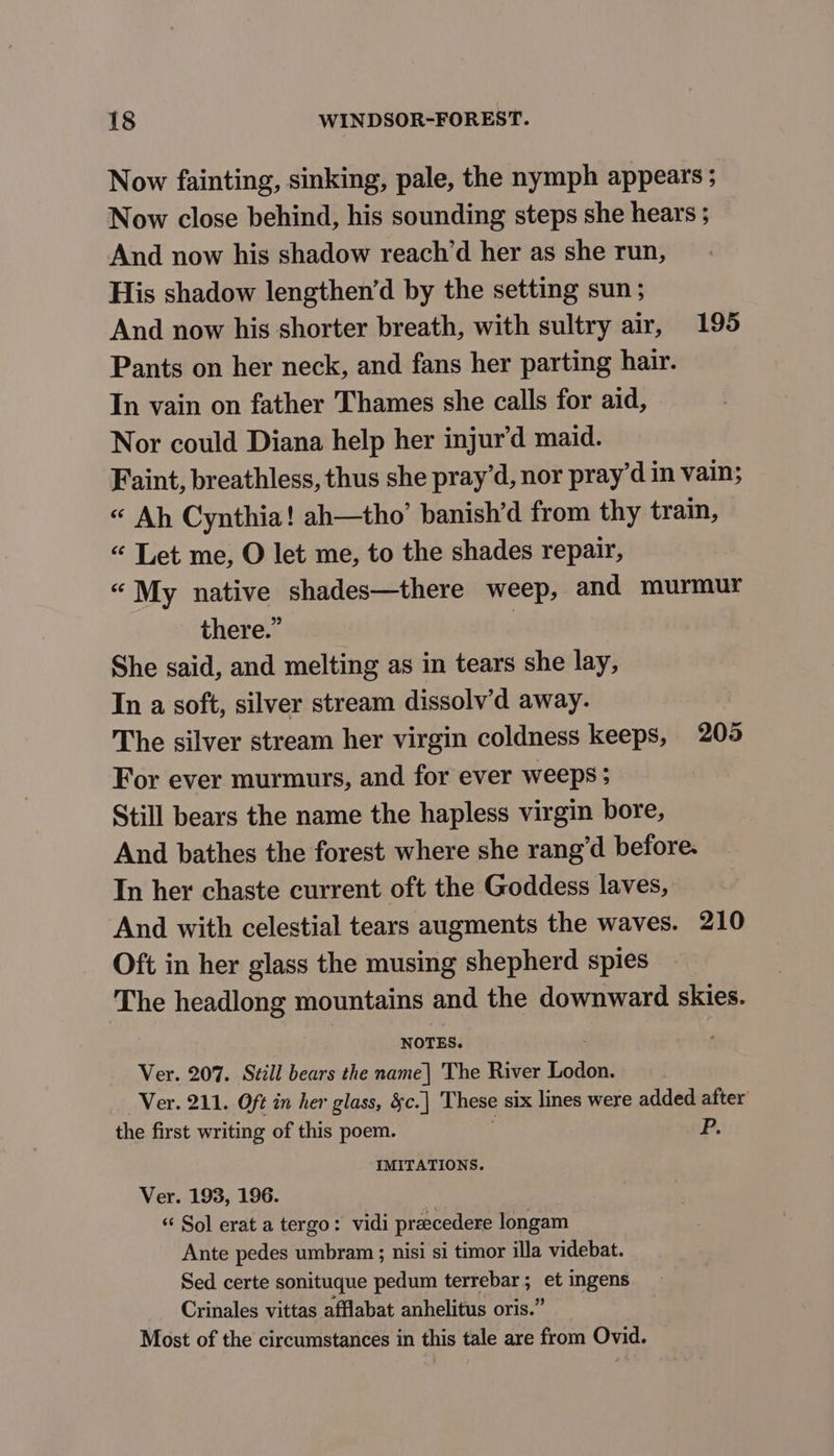 Now fainting, sinking, pale, the nymph appears ; Now close behind, his sounding steps she hears ; And now his shadow reach’d her as she run, His shadow lengthen’d by the setting sun ; And now his shorter breath, with sultry air, 195 Pants on her neck, and fans her parting hair. In vain on father Thames she calls for aid, Nor could Diana help her injur’d maid. Faint, breathless, thus she pray’d, nor pray’d in vain; « Ah Cynthia! ah—tho’ banish’d from thy train, « Let me, O let me, to the shades repair, “My native shades—there weep, and murmur there.” | She said, and melting as in tears she lay, In a soft, silver stream dissolv’d away. The silver stream her virgin coldness keeps, 205 For ever murmurs, and for ever weeps ; Still bears the name the hapless virgin bore, And bathes the forest where she rang’d before. In her chaste current oft the Goddess laves, And with celestial tears augments the waves. 210 Oft in her glass the musing shepherd spies The headlong mountains and the downward skies. NOTES. Ver. 207. Still bears the name| The River Lodon. Ver. 211. Oft in her glass, &amp;c.| These six lines were added after the first writing of this poem. . P. IMITATIONS. Ver. 193, 196. *“‘ Sol erat a tergo: vidi praecedere longam Ante pedes umbram ; nisi si timor illa videbat. Sed certe sonituque pedum terrebar; et ingens Crinales vittas afflabat anhelitus oris.” Most of the circumstances in this tale are from Ovid.