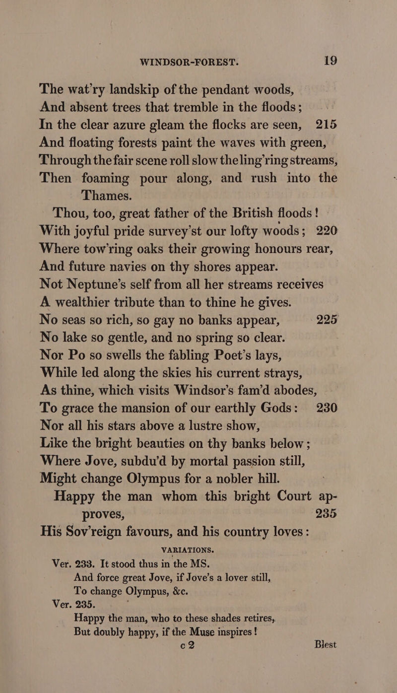 The wat’ry landskip of the pendant woods, And absent trees that tremble in the floods ; In the clear azure gleam the flocks are seen, 215 And floating forests paint the waves with green, Through the fair scene roll slow the ling’ring streams, Then foaming pour along, and rush into the Thames. Thou, too, great father of the British floods ! With joyful pride survey’st our lofty woods; 220 Where towing oaks their growing honours rear, And future navies on thy shores appear. Not Neptune’s self from all her streams receives A wealthier tribute than to thine he gives. No seas so rich, so gay no banks appear, 225 No lake so gentle, and no spring so clear. Nor Po so swells the fabling Poet’s lays, While led along the skies his current strays, As thine, which visits Windsor’s fam’d abodes, To grace the mansion of our earthly Gods: 230 Nor all his stars above a lustre show, Like the bright beauties on thy banks below ; Where Jove, subdu’d by mortal passion still, Might change Olympus for a nobler hill. Happy the man whom this bright Court ap- proves, 235 His Sov’reign favours, and his country loves: VARIATIONS. Ver. 233. It stood thus in the MS. And force great Jove, if Jove’s a lover still, To change Olympus, &amp;c. Ver. 235. : Happy the man, who to these shades retires, But doubly happy, if the Muse inspires ! c2 Blest