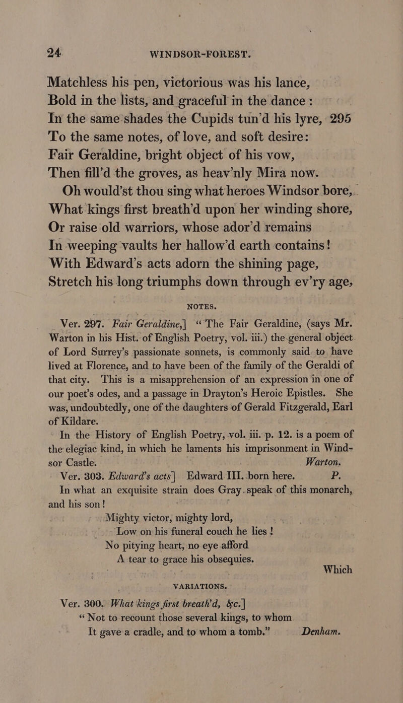 Matchless his pen, victorious was his lance, Bold in the lists, and graceful in the dance : In the same’shades the Cupids tun’d his lyre, 295 To the same notes, of love, and soft desire: Fair Geraldine, bright object of his vow, Then fill’d the groves, as heav’nly Mira now. Oh would’st thou sing what heroes Windsor bore,.. What kings first breath’d upon her winding shore, Or raise old warriors, whose ador’d remains In weeping vaults her hallow’d earth contains! With Edward’s acts adorn the shining page, Stretch his long triumphs down through ev'ry age, NOTES. Ver. 297. Fair Geraldine,| ‘The Fair Geraldine, (says Mr. Warton in his Hist. of English Poetry, vol. iii.) the-general object of Lord Surrey’s passionate sonnets, is commonly said. to have lived at Florence, and to have been of the family of the Geraldi of that city. This is a misapprehension of an expression in one of our poet’s odes, and a passage in Drayton’s Heroic Epistles. She was, undoubtedly, one of the daughters of Gerald Fitzgerald, Earl of Kildare. | In the History of English Poetry, vol. iii. p. 12. is a poem of the elegiac kind, in which he laments his imprisonment in Wind- sor Castle. Warton. Ver. 303. Edward’s acts| Edward II. -born here. P. In what an exquisite strain does Gray. speak of this monarch, and his son! Mighty victor, mighty lord, ~ Low on his funeral couch he lies ! No pitying heart, no eye afford A tear to grace his obeegies: | Which _ VARIATIONS. Ver. 300. What kings first breath’d, &amp;c. | “‘ Not to recount those several kings, to whom It gave a cradle, and to whom a tomb.” Denham.