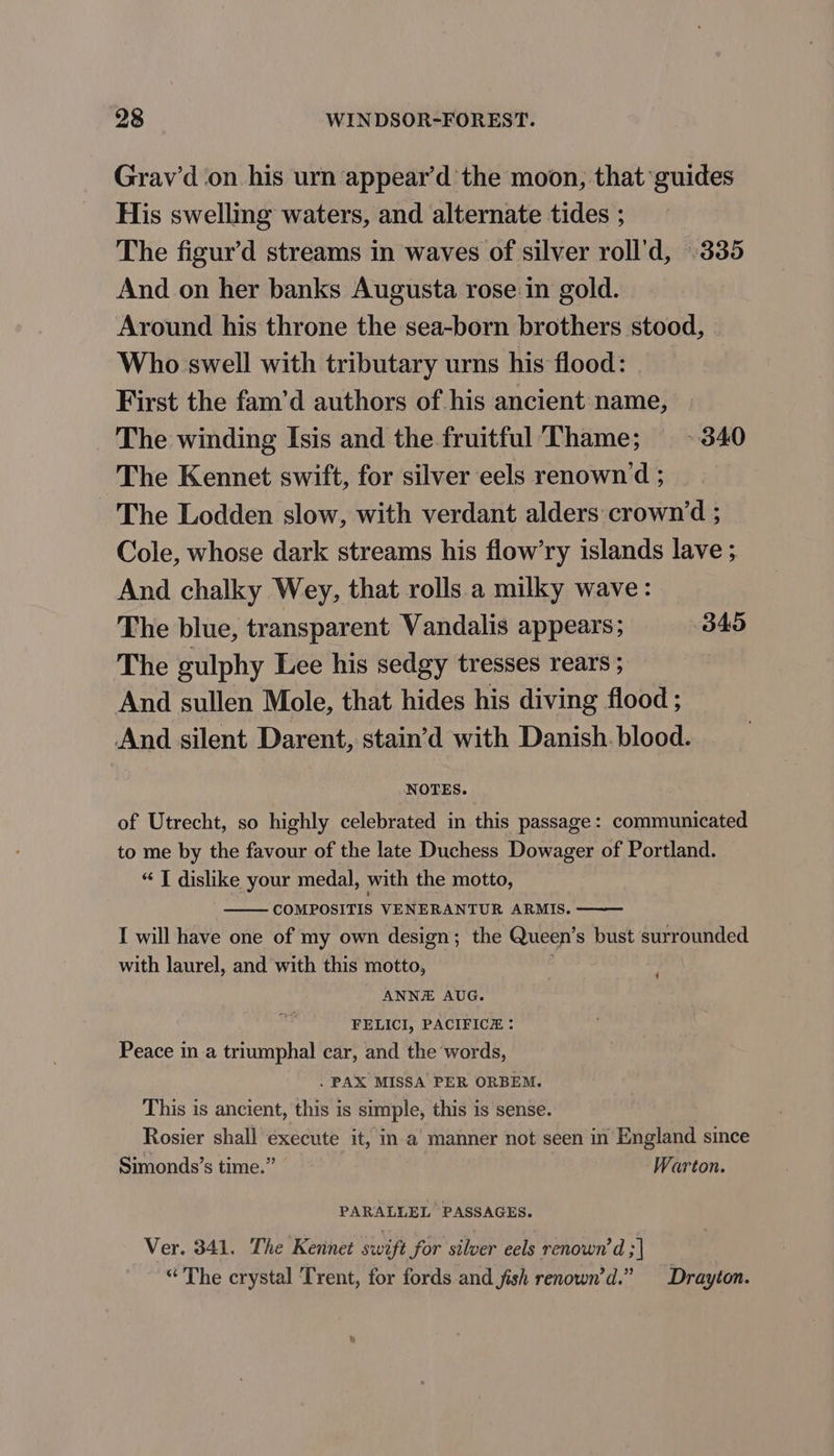 Grav’d on his urn appear’d the moon, that guides His swelling waters, and alternate tides ; The figur’d streams in waves of silver roll’d, 335 And on her banks Augusta rose in gold. Around his throne the sea-born brothers stood, Who swell with tributary urns his flood: First the fam’d authors of his ancient name, The winding Isis and the fruitful ‘Thame; + 340 The Kennet swift, for silver eels renown ‘d ; The Lodden slow, with verdant alders crown‘d ; Cole, whose dark streams his flow’ry islands lave ; And chalky Wey, that rolls a milky wave: The blue, transparent Vandalis appears; 345 The gulphy Lee his sedgy tresses rears ; And sullen Mole, that hides his diving flood ; And silent Darent, stain’d with Danish. blood. NOTES. of Utrecht, so highly celebrated in this passage: communicated to me by the favour of the late Duchess Dowager of Portland. “ T dislike your medal, with the motto, COMPOSITIS VENERANTUR ARMIS. I will have one of my own design; the Queen’s bust surrounded with laurel, and with this motto, ANNE AUG. FELICI, PACIFICE : Peace in a triumphal car, and the words, . PAX MISSA PER ORBEM. This is ancient, this is simple, this is sense. Rosier shall execute it, in a manner not seen in England since Simonds’s time.” Warton. ‘ PARALLEL PASSAGES. Ver. 341. The Kennet swift for silver eels renown’d ;| “The crystal Trent, for fords and jish renown’d.” Drayton.