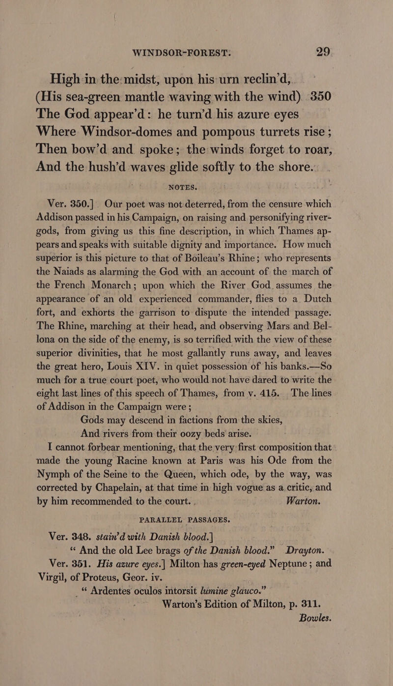 High in the: midst, upon his urn reclin’d, (His sea-green mantle waving with the wind) 350 The God appear’d: he turn’d his azure eyes Where Windsor-domes and pompous turrets rise ; Then bow’d and spoke; the winds forget to roar, And the hush’d waves glide softly to the shore. NOTES. Ver, 350.] Our poet was not:deterred, from the censure which Addison passed in his Campaign, on raising and. personifying river- gods, from giving us this fine description, in which Thames ap- pears and speaks with suitable dignity and importance. How much superior is this picture to that of Boileau’s Rhine; who represents the Naiads as alarming the God with an account of the march of the French Monarch; upon which the River God. assumes the appearance of an old experienced commander, flies to a. Dutch fort, and exhorts the garrison to dispute the intended passage. The Rhine, marching at their head, and observing Mars and Bel- Jona on the side of the enemy, is so terrified with the view of these superior divinities, that he most gallantly runs away, and leaves the great hero, Louis XIV. in quiet possession of his banks.—So much for a true court poet, who would not have dared to write the eight last lines of this speech of Thames, from v. 415. The lines of Addison in the Campaign were ; Gods may descend in factions from the skies, And rivers from their oozy beds arise. I cannot forbear mentioning, that the very first composition that made the young Racine known at Paris was his Ode from the Nymph of the Seine to the Queen, which ode, by the way, was corrected by Chapelain, at that time in high vogue as a critic, and by him recommended to the court. , _. Warton. PARALLEL PASSAGES. Ver. 348. stain’d with Danish biood.| « And the old Lee brags of the Danish blood.” Drayton. Ver. 351. His azure eyes.| Milton has green-eyed Neptune ; and Virgil, of Proteus, Geor. iv. _ Ardentes oculos intorsit lumine glauco.” Warton’s Edition of Milton, p. 311. Bowles.