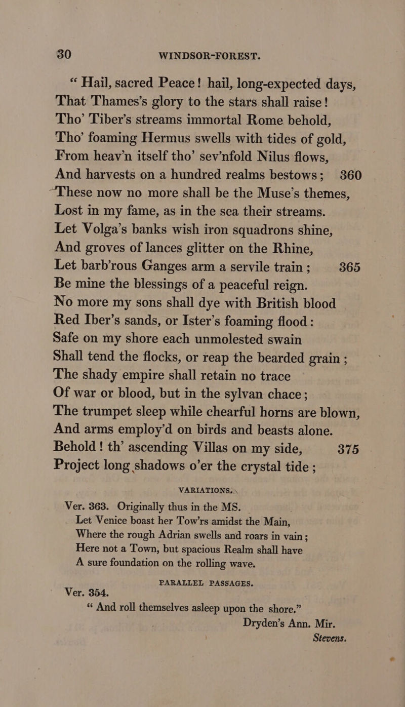 “ Hail, sacred Peace! hail, long-expected days, That Thames’s glory to the stars shall raise! Tho’ Tiber’s streams immortal Rome behold, Tho’ foaming Hermus swells with tides of gold, From heav’n itself tho’ sev’nfold Nilus flows, And harvests on a hundred realms bestows; 360 “These now no more shall be the Muse’s themes, Lost in my fame, as in the sea their streams. Let Volga’s banks wish iron squadrons shine, And groves of lances glitter on the Rhine, Let barb’rous Ganges arm a servile train ; 365 Be mine the blessings of a peaceful reign. No more my sons shall dye with British blood Red Iber’s sands, or Ister’s foaming flood : Safe on my shore each unmolested swain Shall tend the flocks, or reap the bearded grain ; The shady empire shall retain no trace Of war or blood, but in the sylvan chace ; The trumpet sleep while chearful horns are blown, And arms employ’d on birds and beasts alone. Behold ! th’ ascending Villas on my side, 375 Project long shadows o’er the crystal tide ; VARIATIONS. Ver. 363. Originally thus in the MS. | Let Venice boast her Tow’rs amidst the Main, Where the rough Adrian swells and roars in vain; Here not a Town, but spacious Realm shall have A sure foundation on the rolling wave. PARALLEL PASSAGES. Ver. 354. “« And roll themselves asleep upon the shore.” Dryden’s Ann. Mir. Stevens.