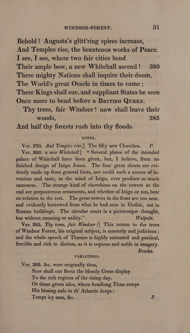 Behold! Augusta’s glitt’ring spires increase, And Temples rise, the beauteous works of Peace. I see, I see, where two fair cities bend Their ample bow, a new Whitehall ascend! 380 There mighty Nations shall inquire their doom, | The World’s great Oracle in times to come ; There Kings shall sue, and suppliant States be seen Once more to bend before a British QUEEN. Thy trees, fair Windsor! now shall leave their woods, 385 And half thy forests rush into thy floods. NOTES. Ver. 378. And Temples rise,| The fifty new Churches. _P. Ver. 380. a@ new Whitehall] ‘‘ Several plates of the intended palace of Whitehall have been given, but, I believe, from no finished design of Inigo Jones. The four great sheets are evi- dently made up from general hints, nor could such a source of in- vention and taste, as the mind of Inigo, ever produce so much sameness. The strange kind of cherubims on the towers at the end are preposterous ornaments, and whether of Inigo or not, bear no relation to the rest. The great towers in the front are too near, and evidently borrowed from what he had seen in Gothic, not in Roman buildings. The circular court is a picturesque thought, but without meaning or utility.” Walpole. Ver. 385. Thy trees, fair Windsor !| This return to the trees of Windsor Forest, his original subject, is masterly and judicious ; and the whole speech of Thames is highly animated and poetical, forcible and rich in diction, as it is copious and noble in imagery. Bowles. VARIATIONS. Ver. 385. &amp;c. were originally thus, Now shall our fleets the bloody Cross display To the rich regions of the rising day. Or those green isles, where headlong Titan steeps His hissing axle in th’ Atlantic deeps: Tempt icy seas, &amp;c. P.