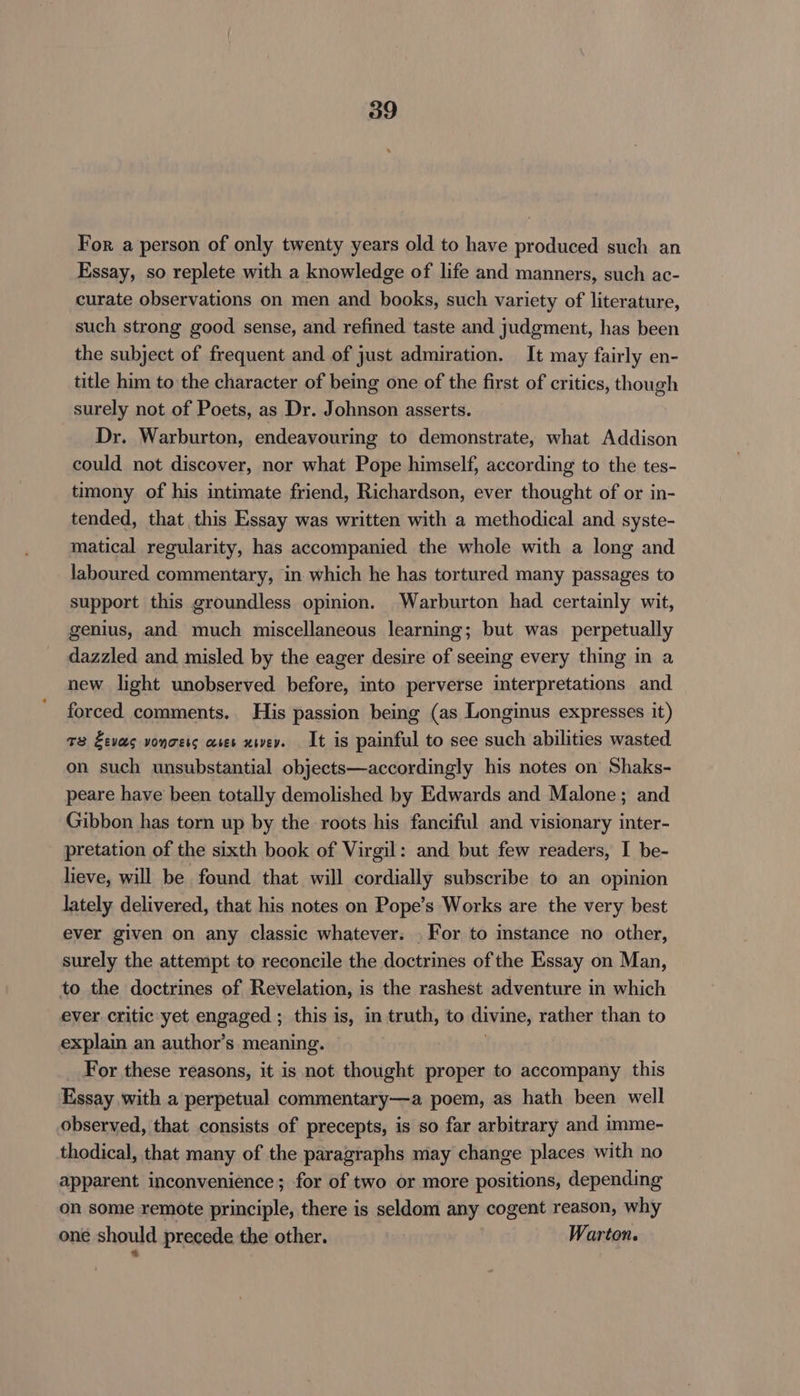 For a person of only twenty years old to have produced such an Essay, so replete with a knowledge of life and manners, such ac- curate observations on men and books, such variety of literature, such strong good sense, and refined taste and judgment, has been the subject of frequent and of just admiration. It may fairly en- title him to the character of being one of the first of critics, though surely not of Poets, as Dr. Johnson asserts. Dr. Warburton, endeavouring to demonstrate, what Addison could not discover, nor what Pope himself, according to the tes- timony of his intimate friend, Richardson, ever thought of or in- tended, that this Essay was written with a methodical and. syste- matical regularity, has accompanied the whole with a long and laboured commentary, in which he has tortured many passages to support this groundless opinion. Warburton had certainly wit, genius, and much miscellaneous learning; but was perpetually dazzled and misled by the eager desire of seeing every thing in a new light unobserved before, into perverse interpretations and forced comments. His passion being (as Longinus expresses it) +3 Eves vonoets ases xwey. It is painful to see such abilities wasted on such unsubstantial objects—accordingly his notes on Shaks- peare have been totally demolished by Edwards and Malone; and Gibbon has torn up by the roots his fanciful and visionary inter- pretation of the sixth book of Virgil: and but few readers, I be- lieve, will be found that will cordially subscribe to an opinion lately delivered, that his notes on Pope’s Works are the very best ever given on any classic whatever. . For to mstance no other, surely the attempt to reconcile the doctrines of the Essay on Man, to the doctrines of Revelation, is the rashest adventure in which ever critic yet engaged ; this is, in truth, to divine, rather than to explain an author’s meaning. For these reasons, it is not thought proper to accompany this Essay with a perpetual commentary—a poem, as hath been well observed, that consists of precepts, is so far arbitrary and imme- thodical, that many of the paragraphs may change places with no apparent inconvenience ; for of two or more positions, depending on some remote principle, there is seldom any cogent reason, why one should precede the other. Warton.