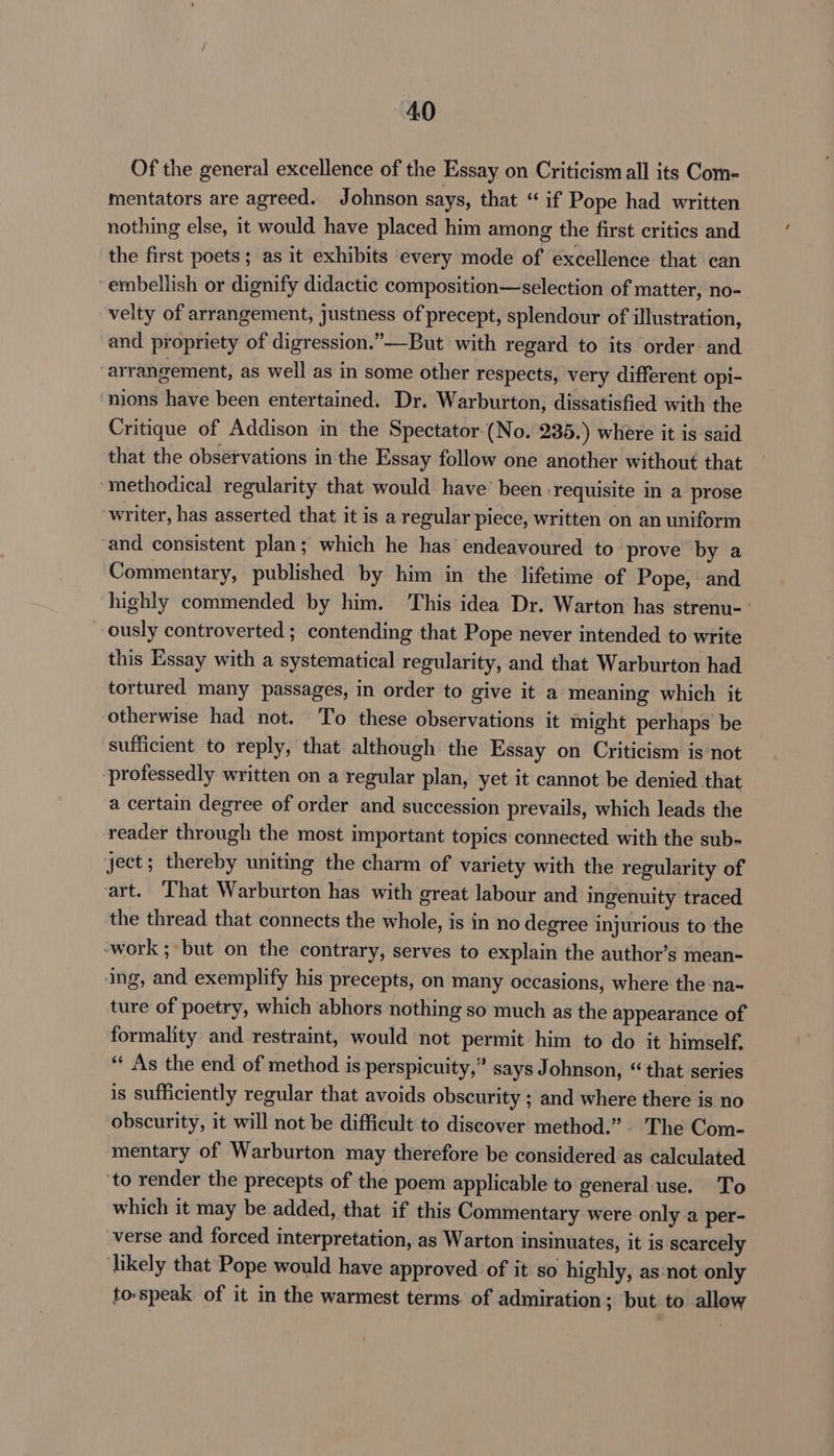 Of the general excellence of the Essay on Criticism all its Com- mentators are agreed. Johnson says, that “ if Pope had written nothing else, it would have placed him among the first critics and the first poets; as it exhibits every mode of excellence that can embellish or dignify didactic composition—selection of matter, no- velty of arrangement, justness of precept, splendour of illustration, and propriety of digression.”—But with regard to its order and arrangement, as well as in some other respects, very different opi- nions have been entertained. Dr. Warburton, dissatisfied with the Critique of Addison in the Spectator (No. 235.) where it is said that the observations in the Essay follow one another without that methodical regularity that would have’ been requisite in a prose writer, has asserted that it is a regular piece, written on an uniform and consistent plan; which he has endeavoured to’ prove by a Commentary, published by him in the lifetime of Pope, and highly commended by him. This idea Dr. Warton has strenu-_ ously controverted ; contending that Pope never intended to write this Essay with a systematical regularity, and that Warburton had tortured many passages, in order to give it a meaning which it otherwise had not. To these observations it might perhaps be sufficient to reply, that although the Essay on Criticism is not professedly written on a regular plan, yet it cannot be denied that a certain degree of order and succession prevails, which leads the reader through the most important topics connected with the sub- ject; thereby uniting the charm of variety with the regularity of art. That Warburton has with great labour and ingenuity traced the thread that connects the whole, is in no degree injurious to the ‘work ;but on the contrary, serves to explain the author’s mean- ing, and exemplify his precepts, on many occasions, where the na- ture of poetry, which abhors nothing so much as the appearance of formality and restraint, would not permit him to do it himself. “« As the end of method is perspicuity,” says Johnson, “that series is sufficiently regular that avoids obscurity ; and where there is no obscurity, it will not be difficult to discover method.” The Com- mentary of Warburton may therefore be considered as calculated to render the precepts of the poem applicable to general use. To which it may be added, that if this Commentary were only a per- verse and forced interpretation, as Warton insinuates, it is scarcely ‘likely that Pope would have approved of it so highly, as-not only to-speak of it in the warmest terms. of admiration; but to allow