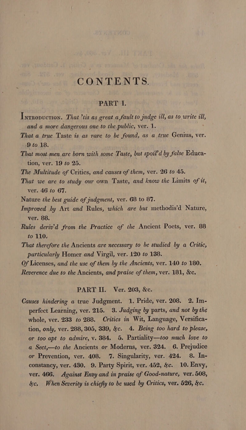 CONTENTS. PART I. Ixrropuction. That ’tis as great a fault to judge ill, as to write ill, and a more dangerous one to the public, ver. 1. That a true Taste is as rare to be found, as a true Genius, ver. 9 to 18. That most.men are born with some Taste, but spoil’d by false Educa- tion, ver. 19 to 25. | The Multitude of Critics, and causes of them, ver. 26 to 45, That we are to study our own Taste, and know the Limits of tt, ver. 46 to 67. Nature the best guide of judgment, ver. 68 to 87. Improved by Art and Rules, which are but methodis’d Nature, ver. 88. Rules derio’d from the Practice of the Ancient Poets, ver. 88 to 110. That therefore the Ancients are necessary to be studied by a Critic, particularly Homer and Virgil, ver. 120 to 138. Of Licenses, and the use of them by the Ancients, ver. 140 to 180. Reverence due to the Ancients, and praise of them, ver. 181, &amp;c, PART II. Ver. 203, &amp;c. Causes hindering a true Judgment. 1. Pride, ver. 208. 2. Im- perfect Learning, ver. 215. 3. Judging by parts, and not by the whole, ver. 233 to 288. Critics in Wit, Language, Versifica- tion, only, ver. 288, 305, 389, &amp;c. 4. Being too hard to please, or too apt to admire, v. 384. 5. Partiality—too much love to a Sect,—to the Ancients or Moderns, ver. 324. 6. Prejudice or Prevention, ver. 408. 7. Singularity, ver. 424. 8. In- constancy, ver. 430. 9. Party Spirit, ver. 452, §c. 10. Envy, ver. 466. Against Enoy and in praise of Good-nature, ver. 508, 3c, When Severity is chiefly to be used by Critics, ver. 526, &amp;c.