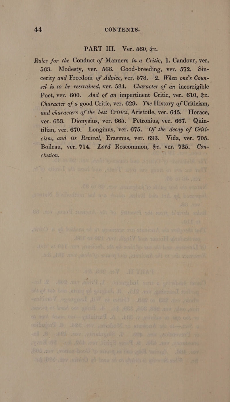 PART III. Ver. 560, Sc. Rules for the Conduct of Manners in a Critic, 1. Candour, ver. 565. Modesty, ver. 566. Good-breeding, ver. 572. Sin- cerity and Freedom of Advice, ver. 578. 2. When one’s Coun- sel ts to be restrained, ver. 584. Character of an incorrigible Poet, ver. 600. And of an impertinent Critic, ver. 610, &amp;c. Character of a good Critic, ver. 629. The History of Criticism, and characters of the best Critics, Aristotle, ver. 645. Horace, ver. 653. Dionysius, ver. 665. Petronius, ver. 667. Quin- tilian, ver. 670. Longinus, ver. 675. Of the decay of Criti- cism, and its Revival, Erasmus, ver. 693. Vida, ver. 705. Boileau, ver. 714. Lord Roscommon, éc. ver. 725. Con- cluston. ed