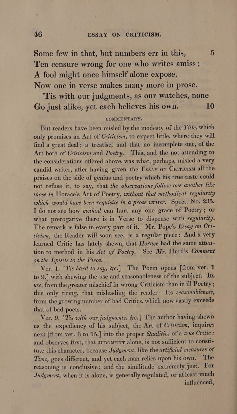 Some few in that, but numbers err in this, 5 Ten censure wrong for one who writes amiss ; A fool might once himself alone expose, Now one in verse makes many more in prose. Tis with our judgments, as our watches, none Go just alike, yet each believes hisown. 10 COMMENTARY. But readers have been misled by the modesty of the Title, which only promises an Art of Criticism, to expect little, where they will find a great deal; a treatise, and that no incomplete one, of the Art both of Criticism and Poetry. This, and the not attending to the considerations offered above, was what, perhaps, misled a very candid writer, after having given the Essay on Criticism all the praises on the side of genius and poetry which his true taste could not refuse it, to say, that the observations follow one another lke those in Horace’s Art of Poetry, without that methodical regularity which would have been requisite in a prose writer. Spect. No. 239. I do not see how method can hurt any one grace of Poetry; or what prerogative there is in Verse to dispense with regularity. The remark is false in every part of it. Mr. Pope’s Essay on Cri- ticism, the Reader will soon see, is a regular piece: And a very learned Critic has lately shewn, that Horace had the same atten- tion to method in his Aré of Poetry. See Mr. Hurd’s Comment on the Epistle to the Pisos. Ver. 1. ’Tis hard to say, &amp;c.| The Poem opens [from ver. 1 to 9.] with shewing the use and seasonableness of the subject. Its use, from the greater mischief in wrong Criticism than in ill Poetry; this only tiring, that misleading the reader: Its seasonableness, from the growing number of bad Critics, which now vastly exceeds that of bad poets. Ver. 9. ’Tis with our judgments, &amp;c.] The author having shewn us the expediency of his subject, the Art of Criticism, quires next [from ver. 8 to 15.] into the proper Qualities of a true Critic: and observes first, that sup¢mzNT alone, is not sufficient to consti- tute this character, because Judgment, like the artificial measures of Time, goes different, and yet each man relies upon his own. The reasoning is conclusive; and the similitude extremely, just. For Judgment, when it is alone, is generally regulated, or at least much influenced,