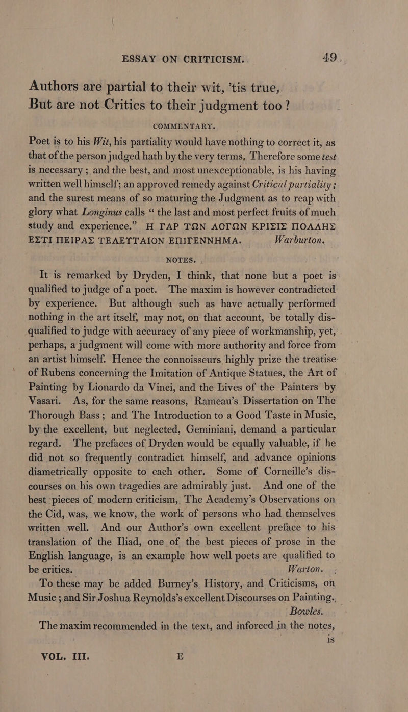 Authors are partial to their wit, ’tis true, But are not Critics to their judgment too ? COMMENTARY. Poet is to his Wit, his partiality would have nothing to correct it, as that of the person judged hath by the very terms, Therefore some test is necessary ;_and the best, and most unexceptionable, is his having written well himself; an approved remedy against Critical partiality ; and the surest means of so maturing the Judgment as to reap with glory what Longinus calls “ the last and most perfect fruits of much study and experience.” H TAP TQN AOTON KPIZIZ MOAAHE EZTI NEIPAE TEAEYTAION EMITENNHMA. Warburton. NOTES. , It is remarked by Dryden, I think, that none but a poet is qualified to judge of a poet. The maxim is however contradicted by experience. But although such as have actually performed nothing in the art itself, may not, on that account, be totally dis- qualified to judge with accuracy of any piece of workmanship, yet, perhaps, a judgment will come with more authority and force from an artist himself. Hence the connoisseurs highly prize the treatise of Rubens concerning the Imitation of Antique Statues, the Art of Painting by Lionardo da Vinci, and the Lives of the Painters by Vasari. As, for the same reasons, Rameau’s Dissertation on The Thorough Bass; and The Introduction to a Good Taste in Music, by the excellent, but neglected, Geminiani, demand a particular regard. ‘The prefaces of Dryden would be equally valuable, if he did not so frequently contradict himself, and advance opinions diametrically opposite to each other. Some of Corneille’s dis- courses on his own tragedies are admirably just. And one of the best -pieces of modern criticism, The Academy’s Observations on the Cid, was, we know, the work of persons who had themselves written well. And our Author’s own excellent preface to his translation of the Iliad, one of the best pieces of prose in the English language, is an example how well poets are qualified to be critics. Warton. To these may be added Burney’s History, and Criticisms, on Music ; and Sir Joshua Reynolds’s excellent Discourses on Painting. ‘Bowles. The maxim recommended in the text, and inforced in the notes, is VOL. III. E