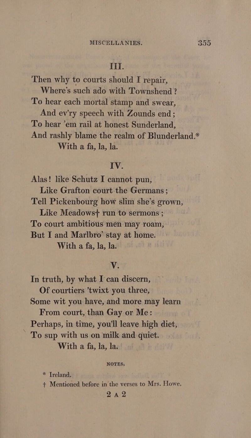 om Hil. Then why to courts should I repair, Where's such ado with Townshend ? To hear each mortal stamp and swear, And evry speech with Zounds end ; To hear ’em rail at honest Sunderland, And rashly blame the realm of Blunderland.* With a fa, la, la. | IV. Alas! like Schutz I cannot pun, Like Grafton court the Germans ; Tell Pickenbourg how slim she’s grown, Like Meadows} run to sermons ; To court ambitious men may roam, But I and Marlbro’ stay at home. With a fa, la, la. In truth, by what I can discern, Of courtiers *twixt you three, Some wit you have, and more may learn From court, than Gay or Me: Perhaps, in time, you'll leave high diet, To sup with us on milk and quiet. With a fa, la, la. NOTES. * Treland. + Mentioned before in the verses to Mrs. Howe, oO £2 Or