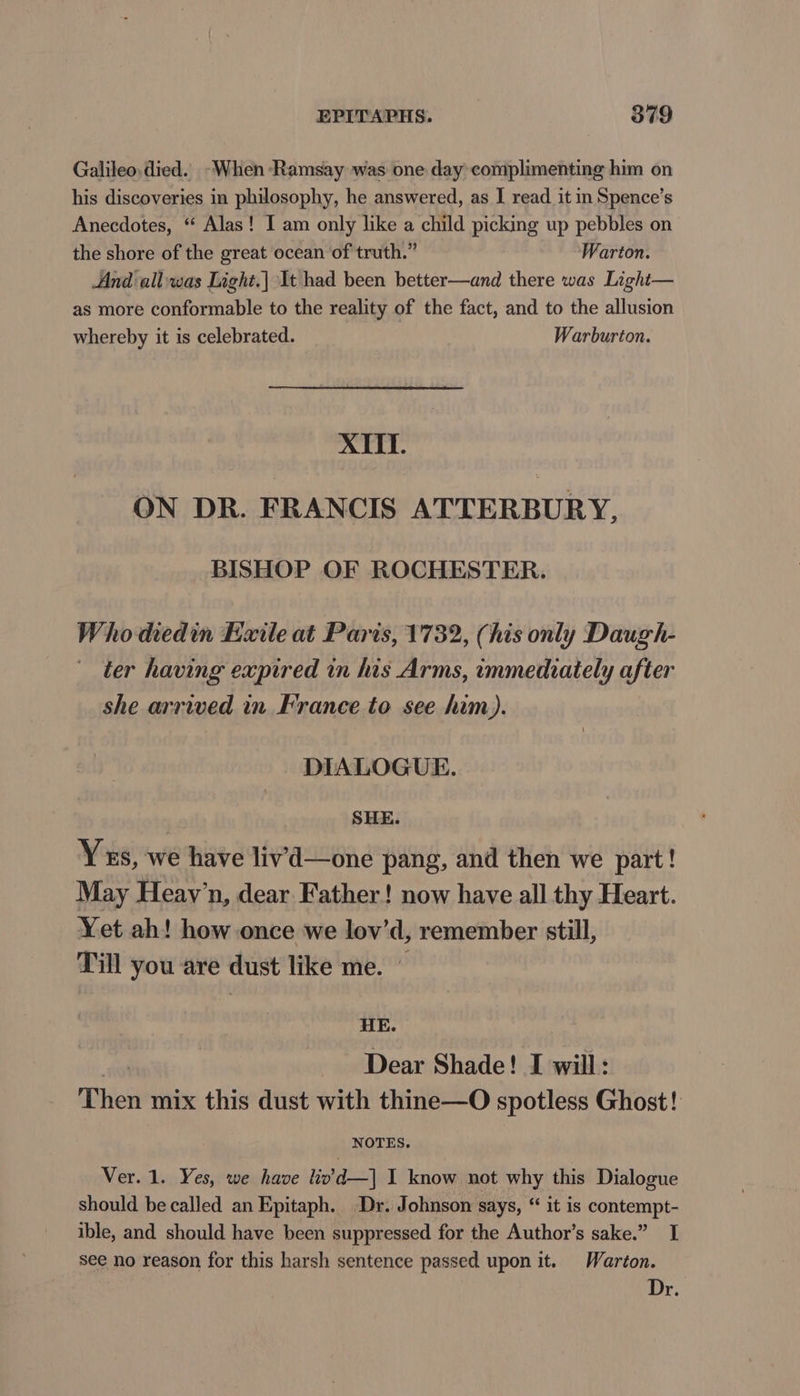 Galileo. died. -~When Ramsay was one day complimenting him on his discoveries in philosophy, he answered, as I read. it in Spence’s Anecdotes, “ Alas! I am only like a child picking up pebbles on the shore of the great ocean of truth.” Warton. And all was Light.| It had been better—and there was Light— as more conformable to the reality of the fact, and to the allusion whereby it is celebrated. Warburton. XIII. ON DR. FRANCIS ATTERBURY, BISHOP OF ROCHESTER. Who diedin Exile at Paris, 1732, (his only Daugh- ter having expired in his Arms, immediately after she arrived in France to see him). DIALOGUE. SHE. Ys, we have livd—one pang, and then we part! May Heay’n, dear Father! now have all thy Heart. Yet ah! how once we lov’d, remember still, Till you are dust like me. — HE. Dear Shade! I will: Then mix this dust with thine—O spotless Ghost! NOTES. Ver. 1. Yes, we have livd—| I know not why this Dialogue should be called an Epitaph. Dr. Johnson says, “ it is contempt- ible, and should have been suppressed for the Author’s sake.” I see no reason for this harsh sentence passed upon it. Warton. Dr.