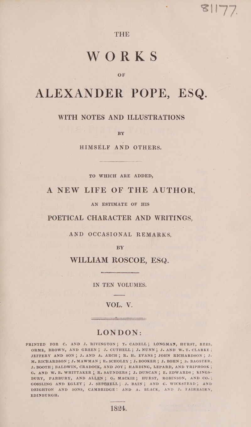 &amp; ed ARgceun ay THE WORKS ALEXANDER POPE, ESQ. WITH NOTES AND ILLUSTRATIONS BY HIMSELF AND OTHERS. TO WHICH ARE ADDED, A NEW LIFE OF THE AUTHOR, AN ESTIMATE OF HIS POETICAL CHARACTER AND WRITINGS, AND OCCASIONAL REMARKS, BY WILLIAM ROSCOE, ESQ. IN TEN VOLUMES. —— VOL. V. LONDON: PRINTED FOR C, AND J. RIVINGTON; T. CADELL3; LONGMAN, HURST, REES, ORME, BROWN, AND GREEN} J. CUTHELL; J« NUNN} J. AND W.T. CLARKE ; JEFFERY AND SON; Je AND A. ARCH; R. H. EVANS $3 JOHN RICHARDSON ; J. M. RICHARDSON ; Je MAWMAN 3; R. SCHOLEY 3 J. BOOKER 3 J. BOHN; 8. BAGSTER, J. BOOTH ; BALDWIN, CRADOCK, AND JOY; HARDING, LEPARD, AND TRIPHOOK ; G. AND W. B. WHITTAKER 3, Re SAUNDERS ; Je DUNCAN; E, EDWARDS; KINGS- BURY, PARBURY, AND ALLEN; G. MACKIE; HURST, ROBINSON, AND CO.; GOSSLING AND EGLEY; J. SETOHELL;.J. BAIN; AND C. WICKSTEAD3 AND DEIGHTON AND SONS, CAMBRIDGE: AND A. BLACK, AND J. FAIRBAIRN, EDINBURGH. 1824.