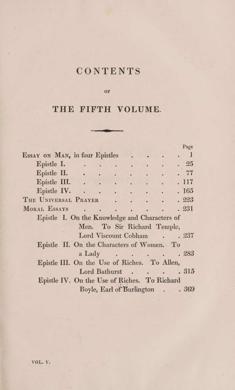 CONTENTS OF THE FIFTH VOLUME. Ree Page Essay oN Mav, in four Epistles . 6% mean! | Hpistle I. : f ; ; ‘ oa 2G Epistle IL. ° . : : : : ah We Epistle UI... ; : : : : oI Kpistle IV. ; : ; : : ; ., 165 Tue Universat Prayer : : : : » 223 Mora Essays , ni oot Epistle I. On the Raed sil Gisee of Men. To Sir Richard Temple, Lord Viscount Cobham : . 200 Kpistle Tl. On the Characters of Women. To a Lady ‘ : . 283 Hpistle III. On the Use of Riches. ‘To Allen, Lord Bathurst. , . 315 Epistle TV. On the Use of Riches. To Richard Boyle, Earl of Burlington . — . 369 VOL, V.