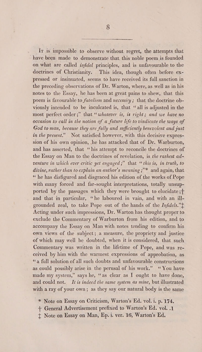 Iv is impossible to observe without regret, the attempts that have been made to demonstrate that this noble poem is founded on what are called znfidel principles, and is unfavourable to the doctrines of Christianity. This idea, though often before ex- pressed or insinuated, seems to have received its full sanction in the preceding observations of Dr. Warton, where, as well as in his notes to the Essay, he has been at great pains to shew, that this poem is favourable to futalism and necessity ; that the doctrine ob- viously intended to be inculcated is, that “all is adjusted in the most perfect order ;” that “whatever is, is right; and we have no occasion to call in the notion of a future life to vindicate the ways of God to man, because they are fully and sufficiently benevolent and just in the present.” Not satisfied however, with this decisive expres- sion of his own opinion, ,he has attacked that of Dr. Warburton, and has asserted, that “his attempt to reconcile the doctrines of the Essay on Man to the doctrines of revelation, is the rashest ad- venture in which ever critic yet engaged ;” that “ this 1s, in truth, to divine, rather than to explain an author’s meaning ;”* and again, that * he has disfigured and disgraced his edition of the works of Pope with many forced and far-sought interpretations, totally unsup- ported by the passages which they were brought to elucidate ; and that in particular, “he laboured in vain, and with an ill- grounded zeal, to take Pope out of the hands of the Infidels.”} Acting under such impressions, Dr. Warton has thought proper to exclude the Commentary of Warburton from his edition, and to accompany the Essay on Man with notes tending to confirm his own views of the subject; a measure, the propriety and justice of which may well be doubted, when it is considered, that such Commentary was written in the lifetime of Pope, and was re- ceived by him with the warmest expressions of approbation, as “a full solution of all such doubts and unfavourable constructions as could possibly arise in the perusal of his work.” ‘ You have made my system,” says he, “as clear as I ought to have done, and could not. It zs indeed the same system as mine, but illustrated with a ray of your own; as they say our natural body is the same * Note on Essay on Criticism, Warton’s Ed. vol. i. p. 174, +; General Advertisement prefixed to Warton’s Ed. vol. .1 + Note on Essay on Man, Ep.1. ver. 16, Warton’s Ed.